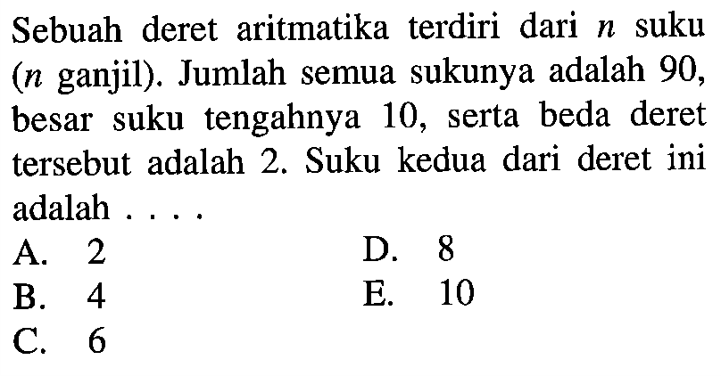 Sebuah deret aritmatika terdiri dari n suku (n ganjil). Jumlah semua sukunya adalah 90, besar suku tengahnya 10, serta beda deret tersebut adalah 2. Suku kedua dari deret ini adalah ... 