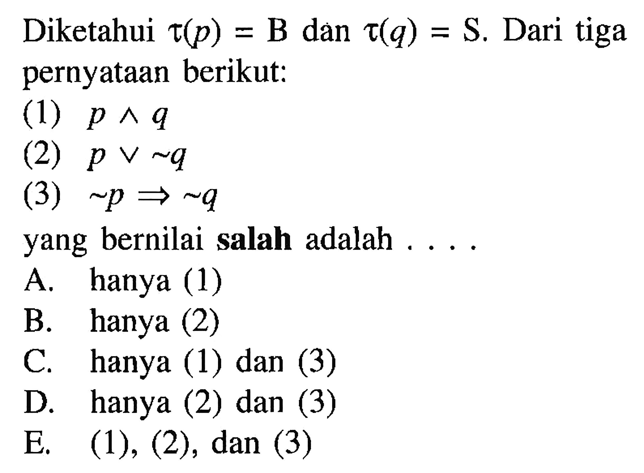 Diketahui tau(p)=B dan tau(q)=S. Dari tiga pernyataan berikut: (1) p ^ q  (2) p v ~ q (3) ~ p => ~ q yang bernilai salah adalah ....
