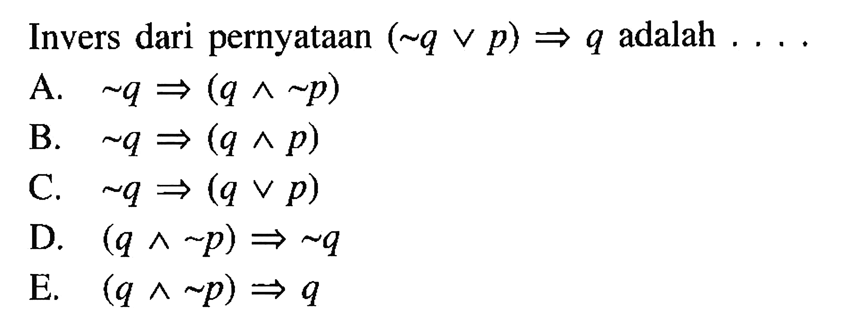 Invers dari pernyataan (~q v p) => q adalah ... . A. ~q =>(q^ ~p) B. ~q =>(q^ p) C. ~q =>(q v p) D. (q^ ~p) => ~q E. (q^ ~p) => q