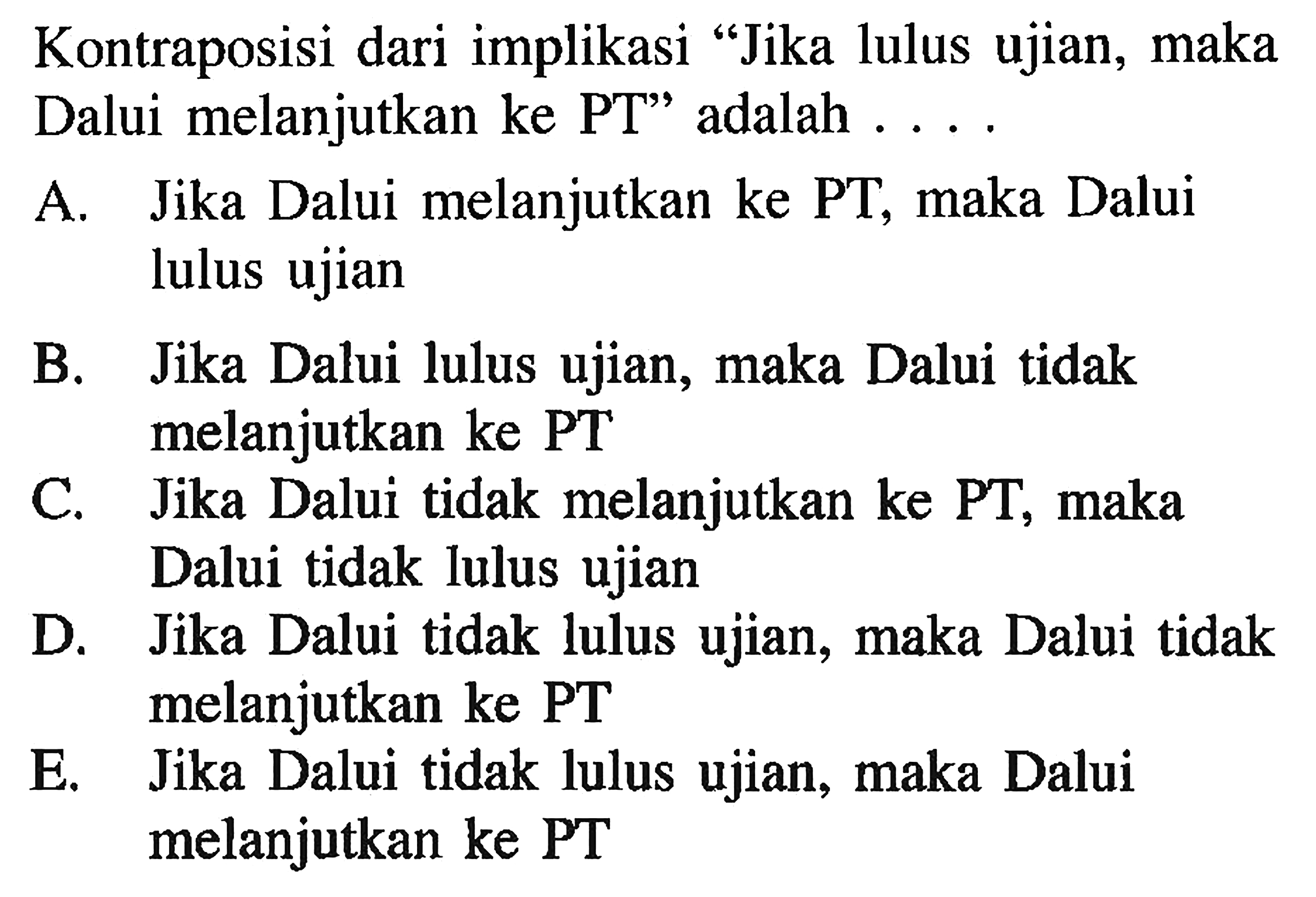 Kontraposisi dari implikasi 'Jika lulus ujian, maka Dalui melanjutkan ke PT' adalah .... A. Jika Dalui melanjutkan ke PT, maka Dalui lulus ujian B. Jika Dalui lulus ujian, maka Dalui tidak melanjutkan ke PT C. Jika Dalui tidak melanjutkan ke PT, maka Dalui tidak lulus ujian D. Jika Dalui tidak lulus ujian, maka Dalui tidak melanjutkan ke PT E. Jika Dalui tidak lulus ujian, maka Dalui melanjutkan ke PT