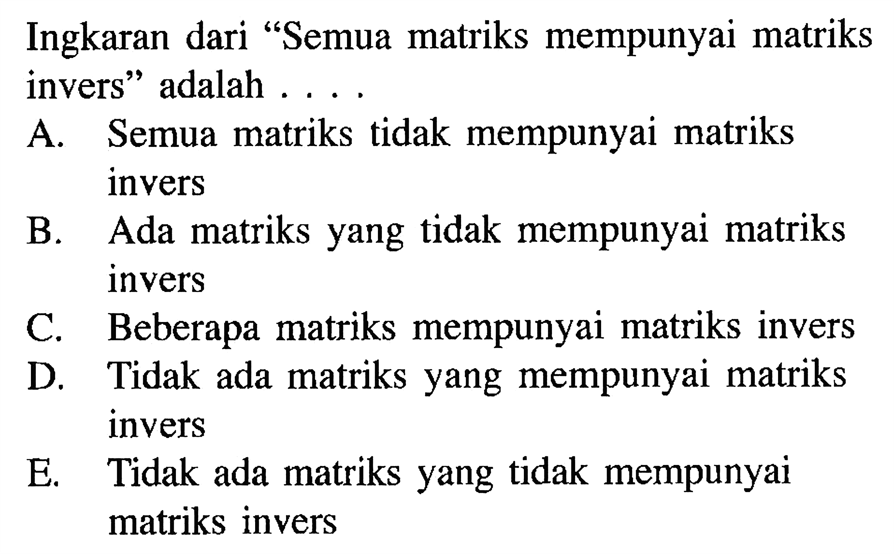 Ingkaran dari "Semua matriks mempunyai matriks invers" adalah ....
A. Semua matriks tidak mempunyai matriks invers
B. Ada matriks yang tidak mempunyai matriks invers
C. Beberapa matriks mempunyai matriks invers
D. Tidak ada matriks yang mempunyai matriks invers
E. Tidak ada matriks yang tidak mempunyai matriks invers