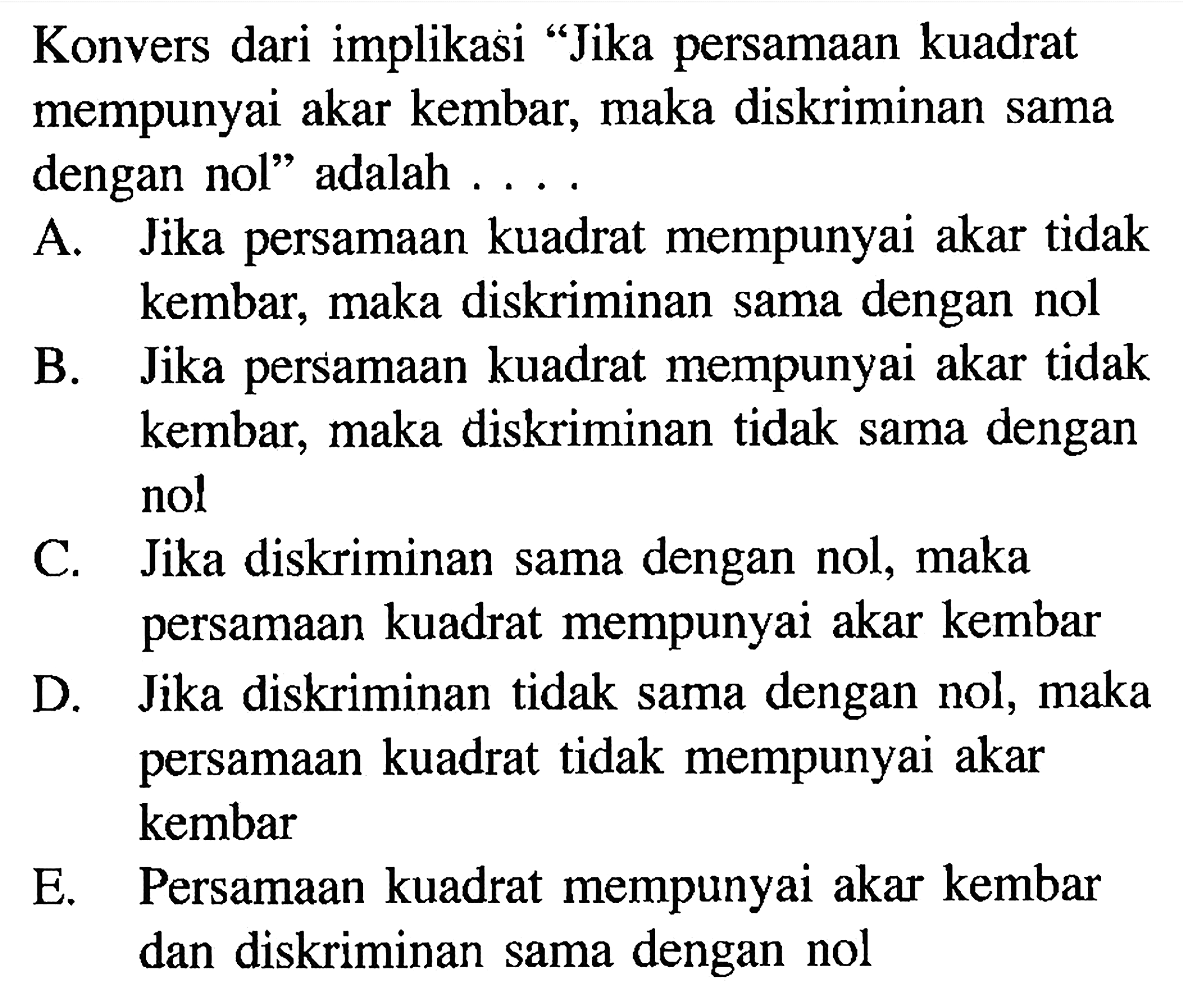 Konvers dari implikasi 'Jika persamaan kuadrat mempunyai akar kembar, maka diskriminan sama dengan nol' adalah.... A. Jika persamaan kuadrat mempunyai akar tidak kembar, maka diskriminan sama dengan nolB. Jika persamaan kuadrat mempunyai akar tidak kembar, maka diskriminan tidak sama dengan nolC. Jika diskriminan sama dengan nol, maka persamaan kuadrat mempunyai akar kembarD. Jika diskriminan tidak sama dengan nol, maka persamaan kuadrat tidak mempunyai akar kembarE. Persamaan kuadrat mempunyai akar kembar dan diskriminan sama dengan nol 