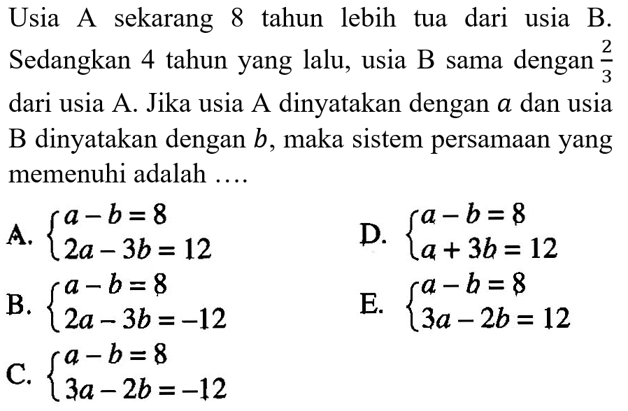 Usia A sekarang 8 tahun lebih tua dari usia B. Sedangkan 4 tahun yang lalu, usia B sama dengan 2/3 dari usia A. Jika usia A dinyatakan dengan a dan usia B dinyatakan dengan b, maka sistem persamaan yang memenuhi adalah....