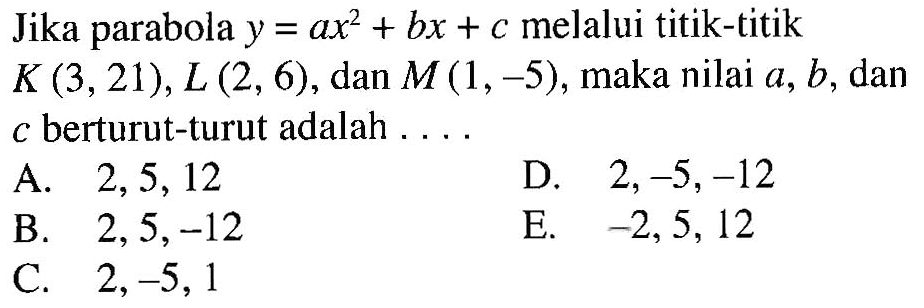 Jika parabola y=ax^2+bx+c melalui titik-titik K(3, 21), L(2, 6), dan M(1, -5), maka nilai a, b, dan c berturut-turut adalah . . . .