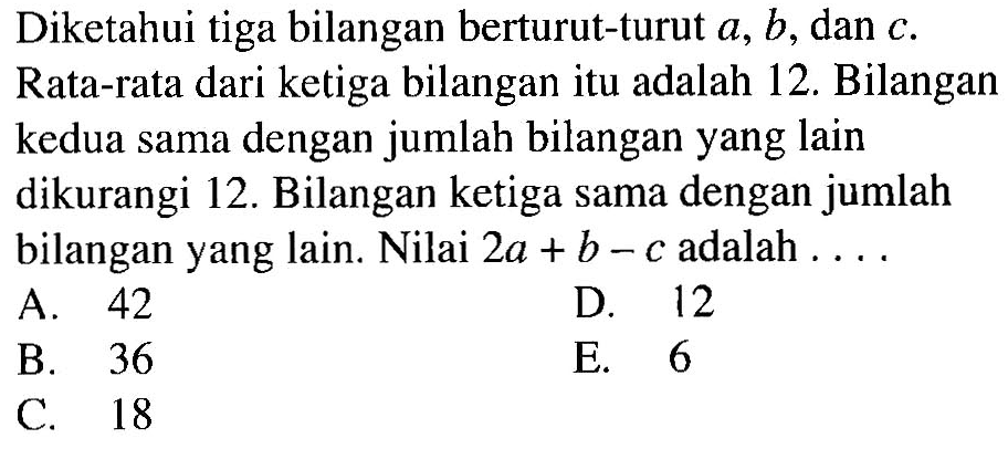 Diketahui tiga bilangan berturut-turut a, b, dan c. Rata-rata dari ketiga bilangan itu adalah 12. Bilangan kedua sama dengan jumlah bilangan yang lain dikurangi 12. Bilangan ketiga sama dengan jumlah bilangan yang lain. Nilai 2a+b-c adalah . . . .