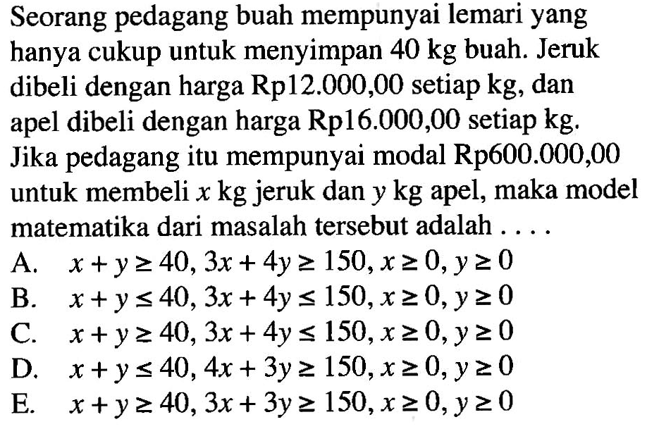 Seorang pedagang buah mempunyai lemari yang hanya cukup untuk menyimpan 40 kg buah. Jeruk dibeli dengan harga Rp 12.000,00 setiap kg, dan apel dibeli dengan harga Rp16.000,00 setiap kg. Jika pedagang itu mempunyai modal Rp600.000,00 untuk membeli x kg jeruk dan y kg apel, maka model matematika dari masalah tersebut adalah....