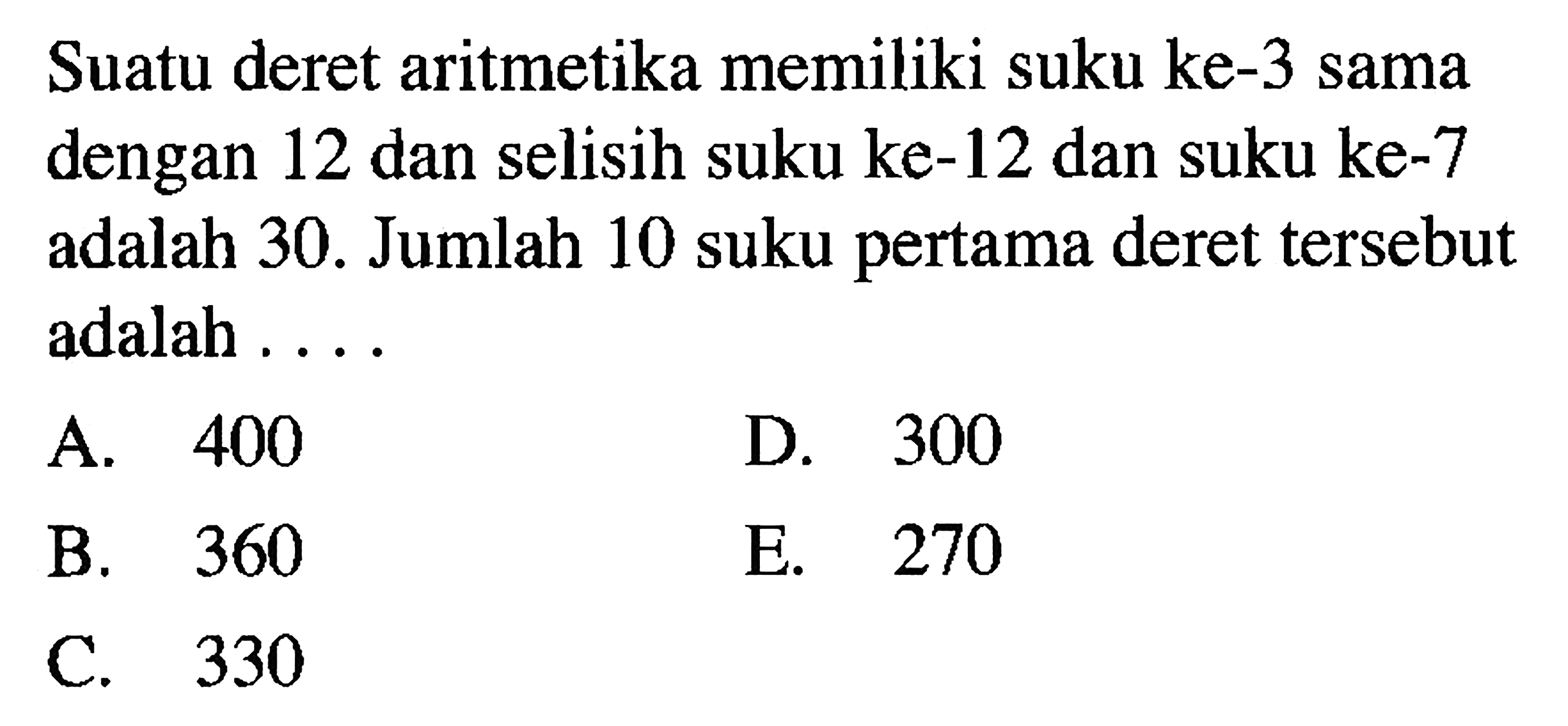 Suatu deret aritmetika memiliki suku ke-3 sama dengan 12 dan selisih suku ke-12 dan suku ke-7 adalah 30. Jumlah 10 suku pertama deret tersebut adalah....
