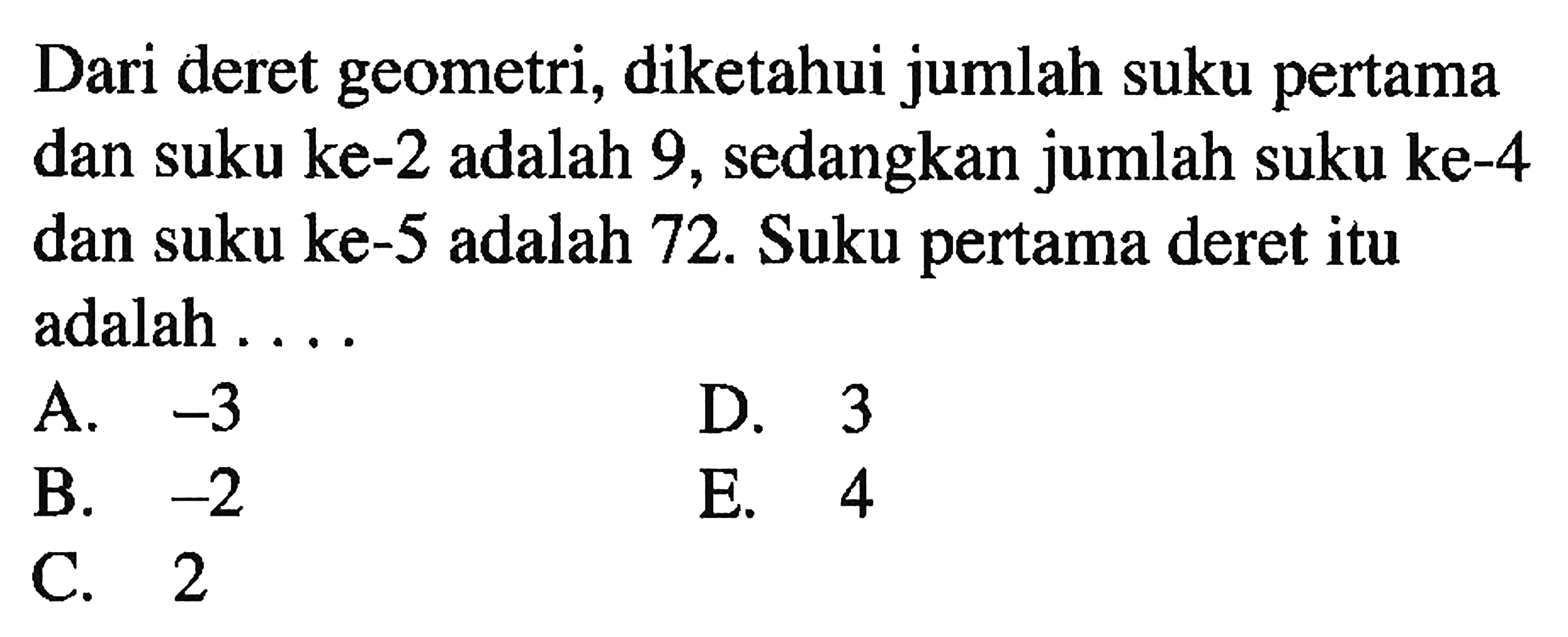 Dari deret geometri, diketahui jumlah suku pertama dan suku ke-2 adalah 9, sedangkan jumlah suku ke-4 dan suku ke-5 adalah 72. Suku pertama deret itu adalah ....