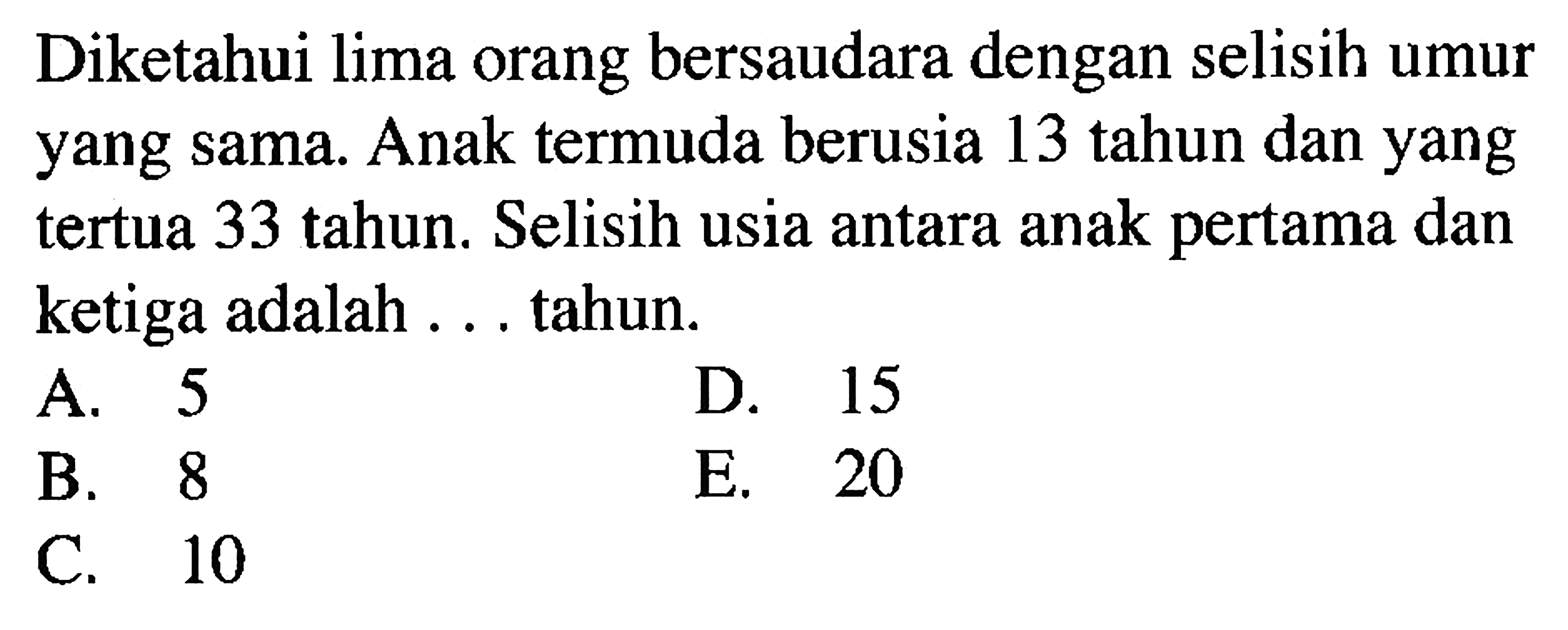 Diketahui lima orang bersaudara dengan selisih umur yang sama. Anak termuda berusia 13 tahun dan yang tertua 33 tahun. Selisih usia antara anak pertama dan ketiga adalah ... tahun.