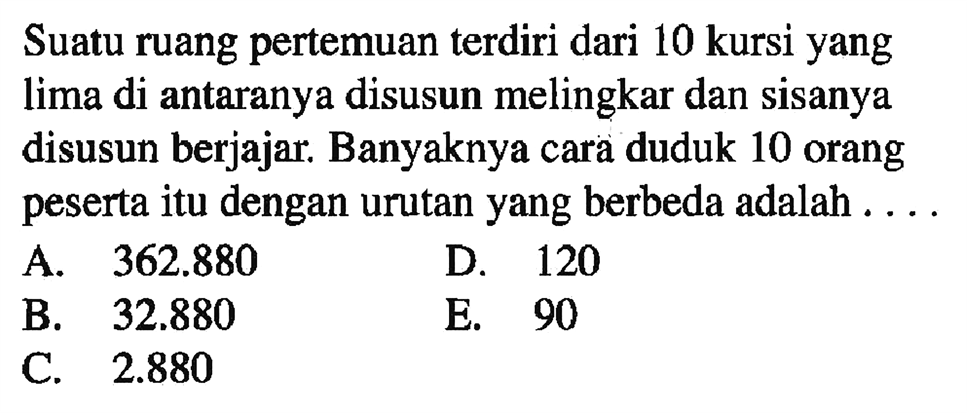 Suatu ruang pertemuan terdiri dari 10 kursi yang lima di antaranya disusun melingkar dan sisanya disusun berjajar. Banyaknya cara duduk 10 orang peserta itu dengan urutan yang berbeda adalah