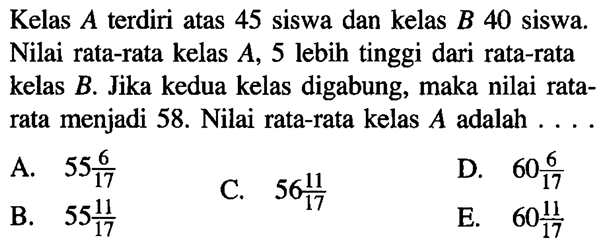 Kelas A terdiri atas 45 siswa dan kelas B 40 siswa Nilai rata-rata kelas A, 5 lebih tinggi dari rata-rata kelas B. Jika kedua kelas digabung, maka nilai rata- menjadi 58. Nilai rata-rata kelas A adalah