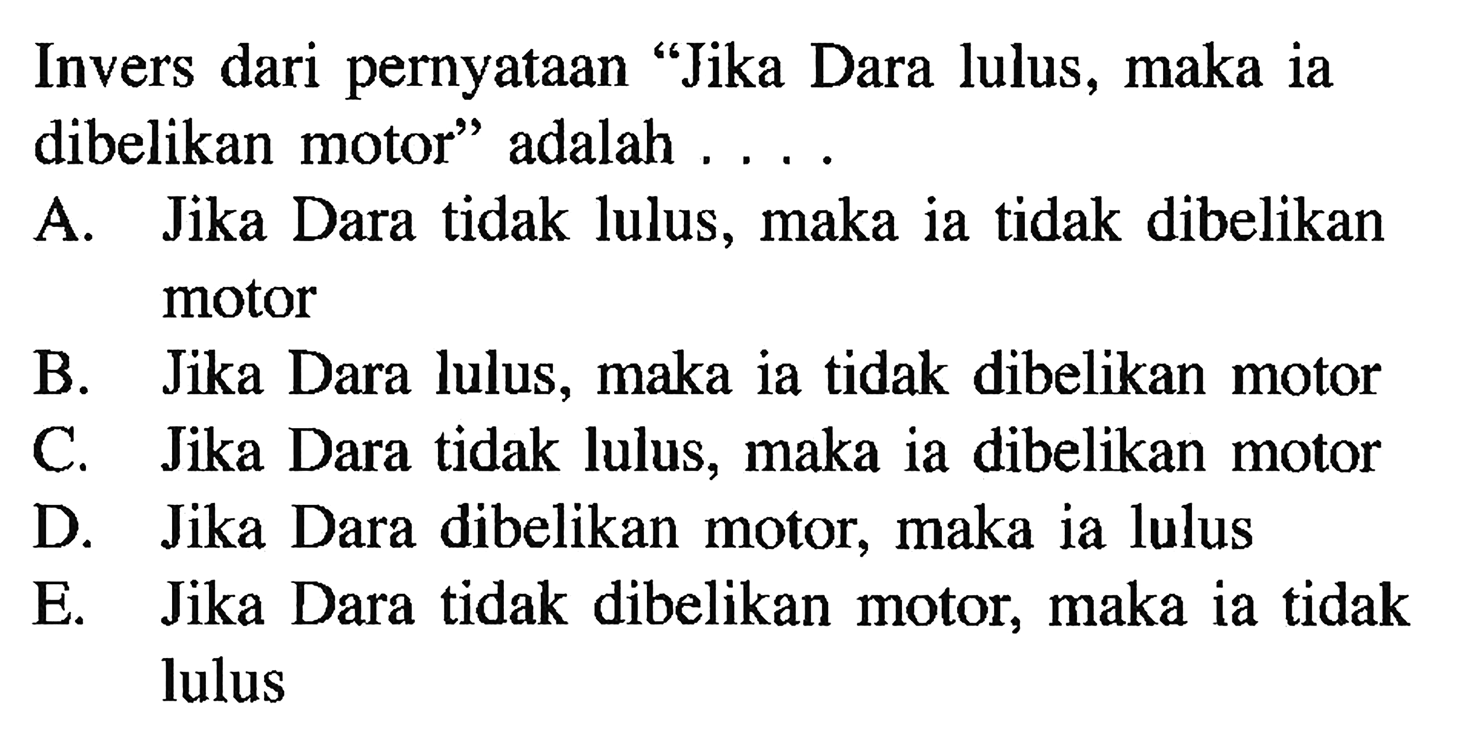 Invers dari pernyataan 'Jika Dara lulus, maka ia dibelikan motor' adalah ....A. Jika Dara tidak lulus, maka ia tidak dibelikan motorB. Jika Dara lulus, maka ia tidak dibelikan motorC. Jika Dara tidak lulus, maka ia dibelikan motorD. Jika Dara dibelikan motor, maka ia lulusE. Jika Dara tidak dibelikan motor, maka ia tidak lulus