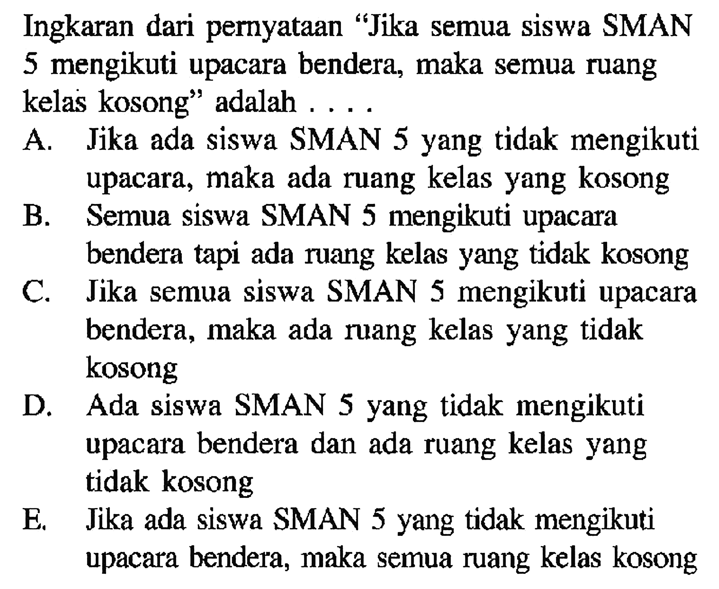 Ingkaran dari pernyataan 'Jika semua siswa SMAN 5 mengikuti upacara bendera, maka semua ruang kelas kosong' adalah .... 