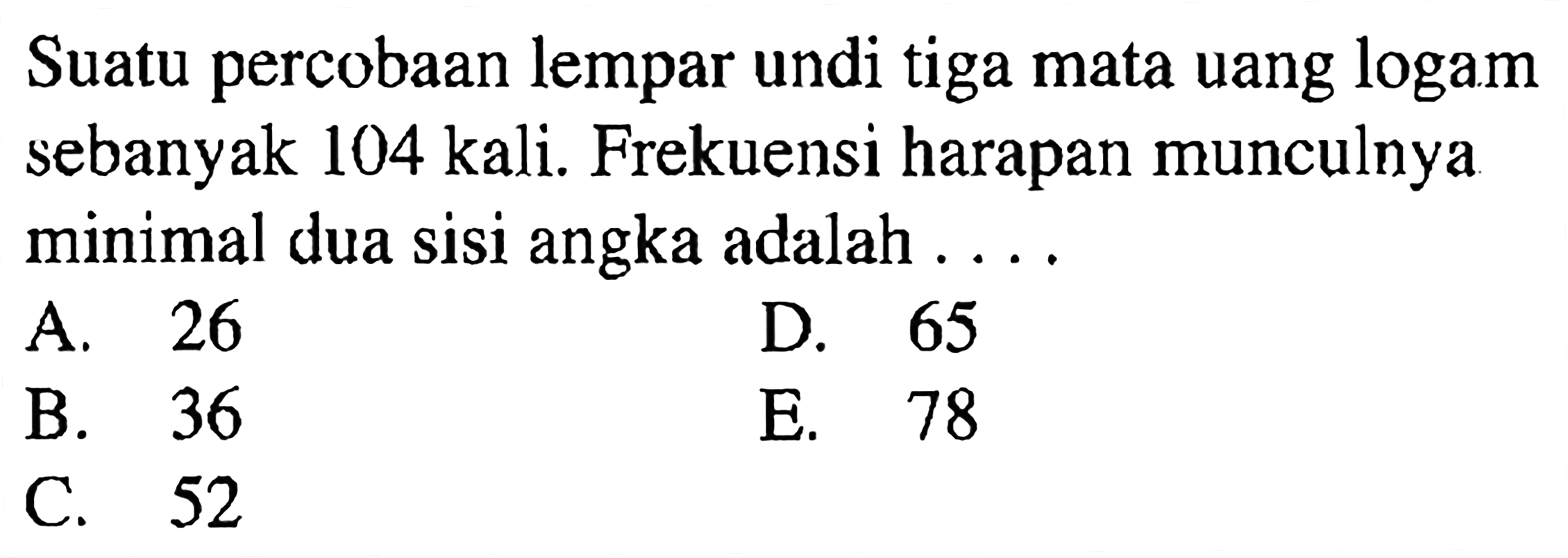 Suatu percobaan lempar undi tiga mata uang logam sebanyak 104 kali. Frekuensi harapan munculnya minimal dua sisi angka adalah ....