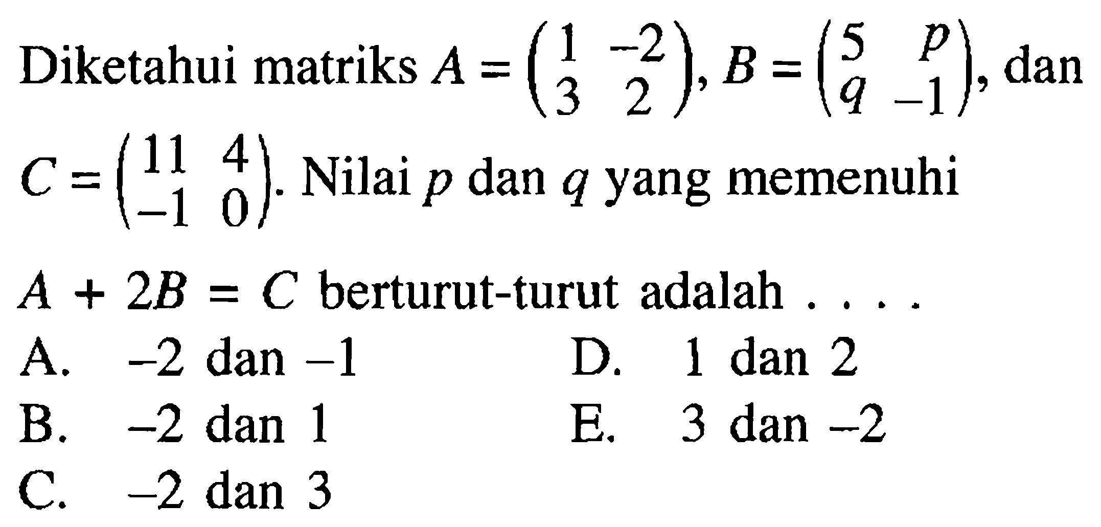 Diketahui matriks A=(1 -2 3 2), dan B=(5 p q -1), dan C=(11 4 -1 0) Nilai p dan q yang memenuhi A + 2B = C berturut-turut adalah