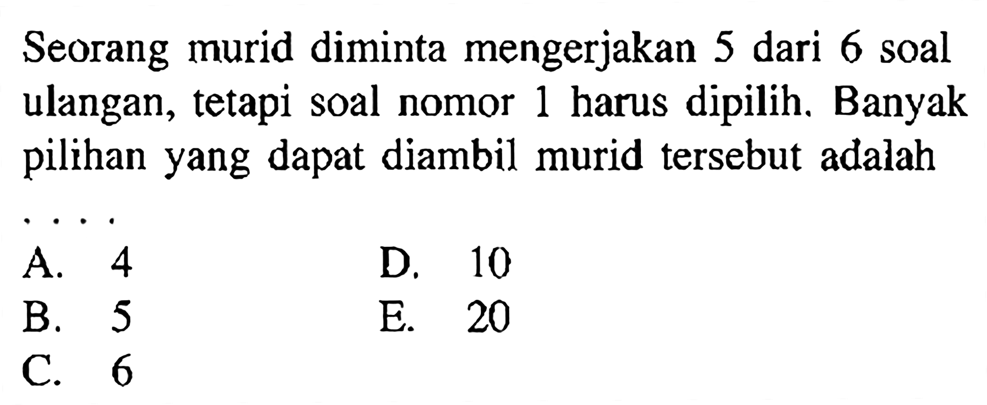 Seorang murid diminta mengerjakan 5 dari 6 soal ulangan, tetapi soal nomor 1 harus dipilih. Banyak pilihan yang dapat diambil murid tersebut adalah...