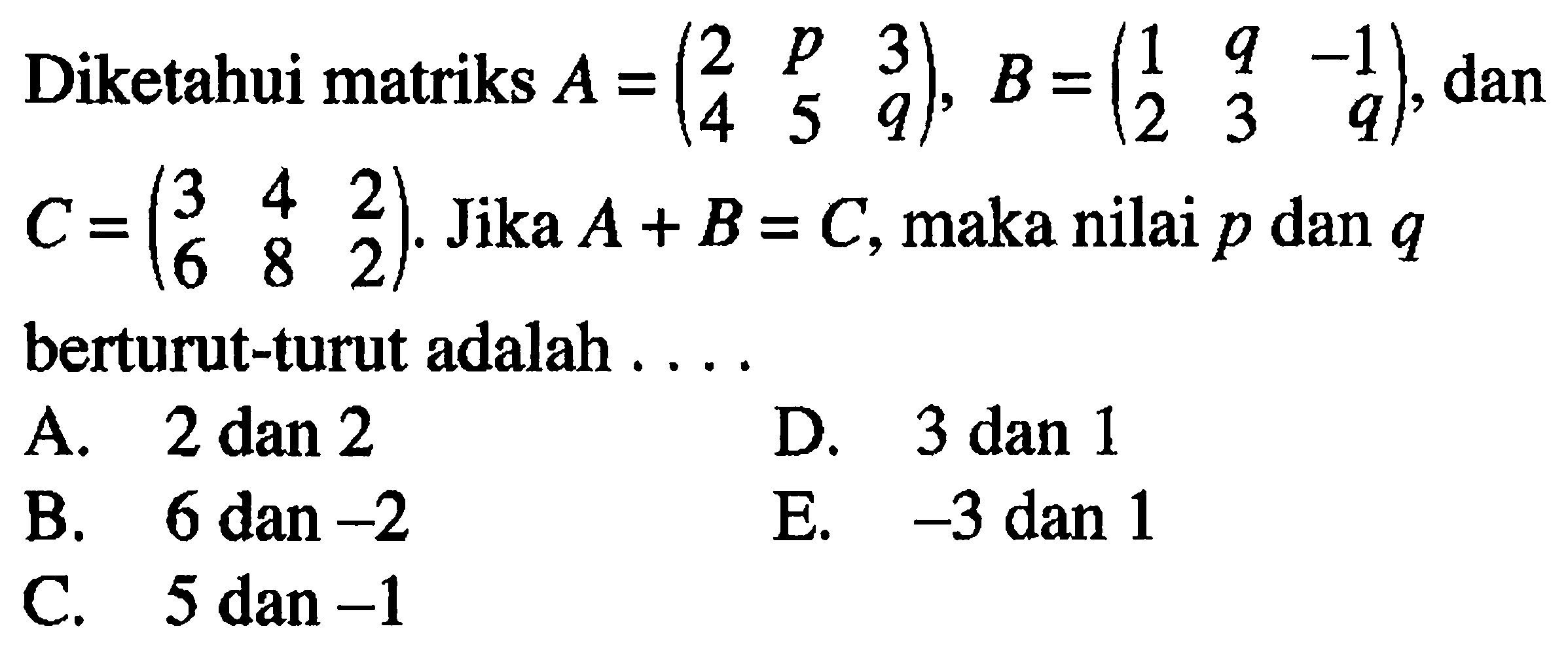 Diketahui matriks A=(2 p 3 4 5 q), B=(1 q -1 2 3 q), dan C=(3 4 2 6 8 2). Jika A+B=C, maka nilai p dan q berturut-turut adalah . . . .