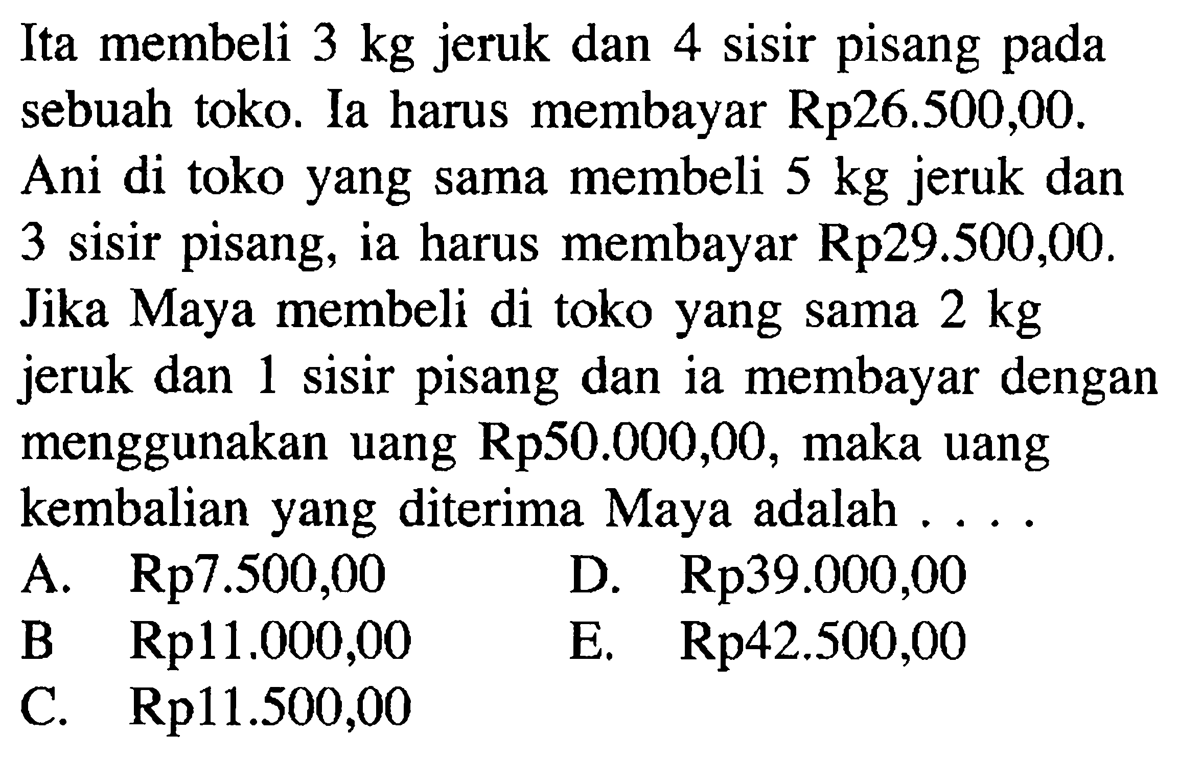 Ita membeli 3 kg jeruk dan 4 sisir pisang pada sebuah toko. Ia harus membayar Rp26.500,00. Ani di toko yang sama membeli 5 kg jeruk dan 3 sisir pisang, ia harus membayar Rp29.500,00. Jika Maya membeli di toko yang sama 2 kg jeruk dan 1 sisir pisang dan ia membayar dengan menggunakan uang Rp50.000,00, maka uang kembalian yang diterima Maya adalah....