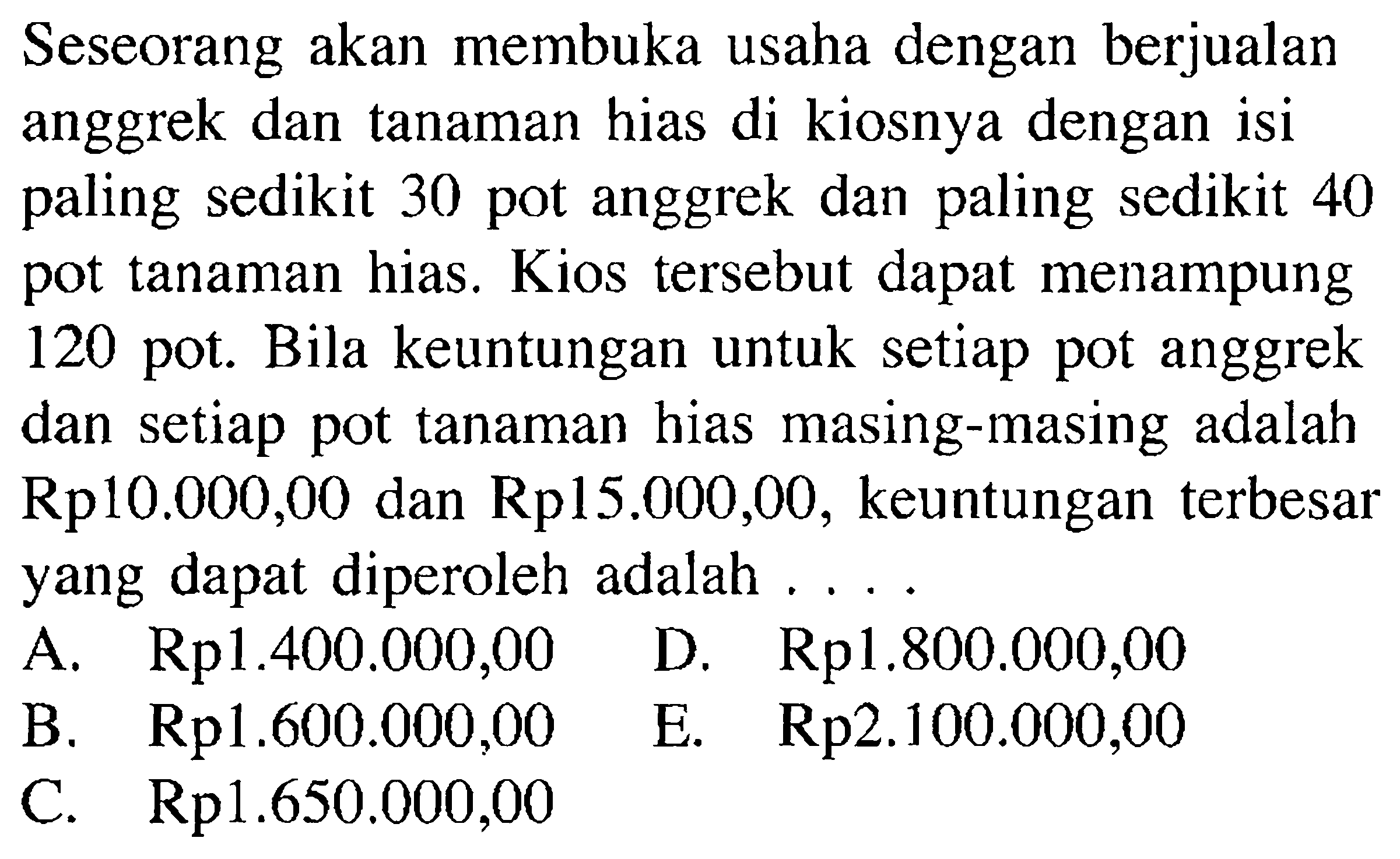 Seseorang akan membuka usaha dengan berjualan anggrek dan tanaman hias di kiosnya dengan isi paling sedikit 30 pot anggrek dan paling sedikit 40 pot tanaman hias. Kios tersebut dapat menampung 120 pot. Bila keuntungan untuk setiap pot anggrek dan setiap pot tanaman hias masing-masing Rp10.000,00 dan Rp15.000,00, keuntungan terbesar yang dapat diperoleh adalah....