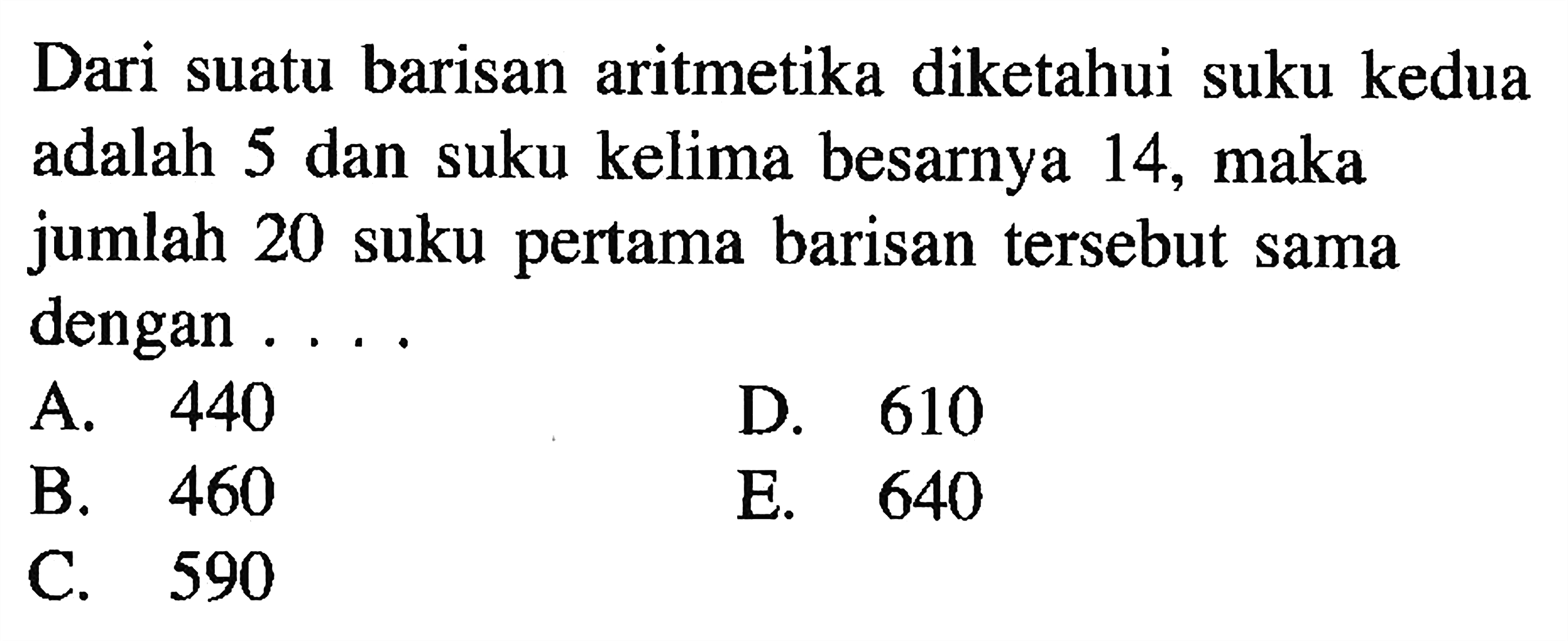 Dari suatu barisan aritmetika diketahui suku kedua adalah 5 dan suku kelima besarnya 14, maka jumlah 20 suku pertama barisan tersebut sama dengan ....