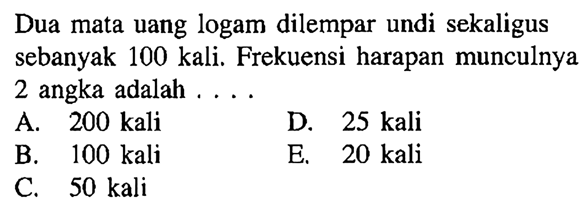 Dua mata uang logam dilempar undi sekaligus sebanyak 100 kali. Frekuensi harapan munculnya 2 angka adalah .... 