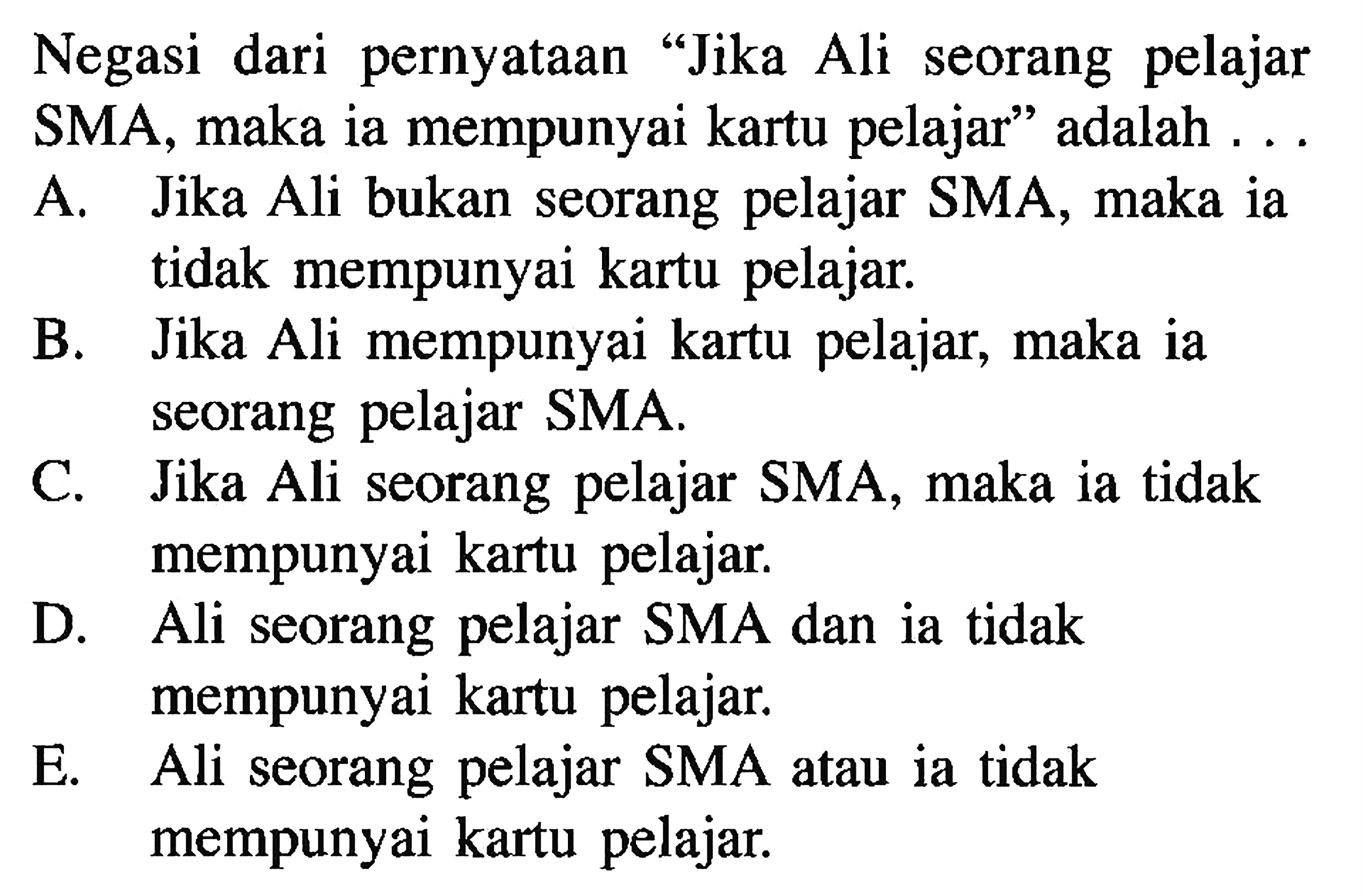 Negasi dari pernyataan 'Jika Ali seorang pelajar SMA, maka ia mempunyai kartu pelajar' adalah ...A. Jika Ali bukan seorang pelajar SMA, maka ia tidak mempunyai kartu pelajar. 
B. Jika Ali mempunyai kartu pelajar, maka ia seorang pelajar SMA. 
C. Jika Ali seorang pelajar SMA, maka ia tidak mempunyai kartu pelajar. 
D. Ali seorang pelajar SMA dan ia tidak mempunyai kartu pelajar. 
E. Ali seorang pelajar SMA atau ia tidak mempunyai kartu pelajar. 