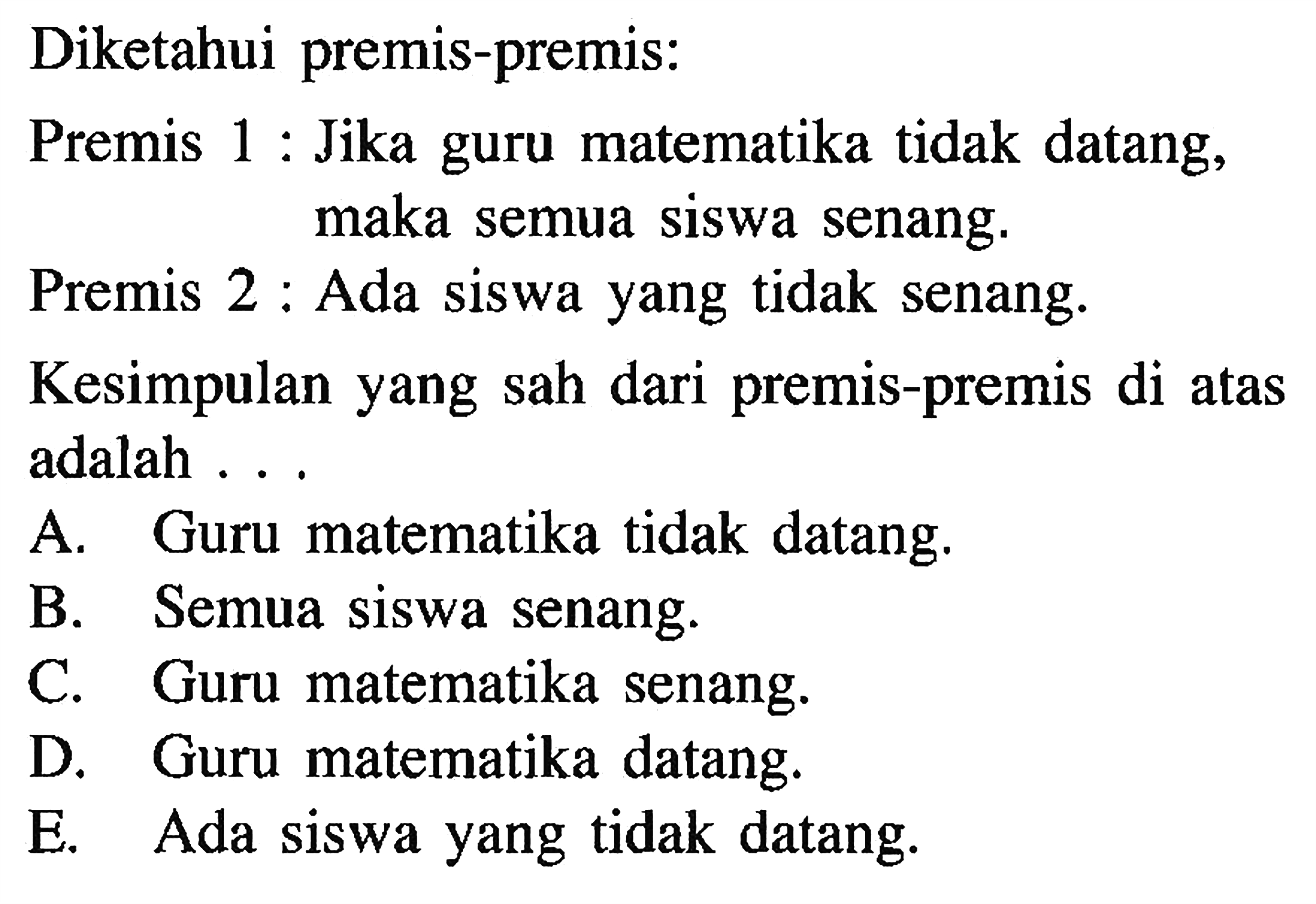 Diketahui premis-premis: Premis 1 : Jika guru matematika tidak datang, maka semua siswa senang. Premis 2 : Ada siswa yang tidak senang. Kesimpulan yang sah dari premis-premis di atas adalah ... 