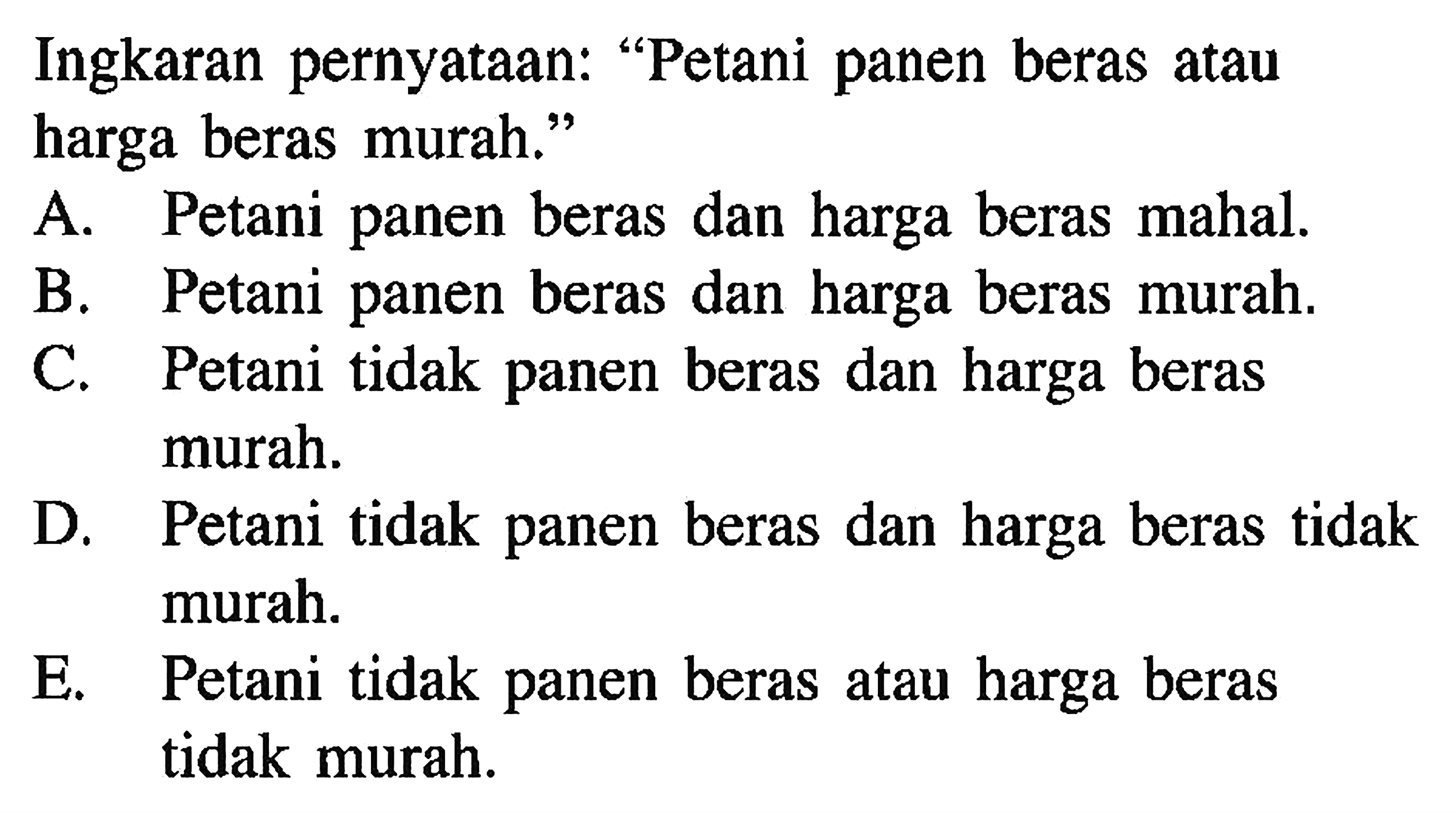 Ingkaran pernyataan: 'Petani panen beras atau harga beras murah.' A. Petani panen beras dan harga beras mahal. B. Petani panen beras dan harga beras murah. C. Petani tidak panen beras dan harga beras murah. D. Petani tidak panen beras dan harga beras tidak murah. E. Petani tidak panen beras atau harga beras tidak murah.