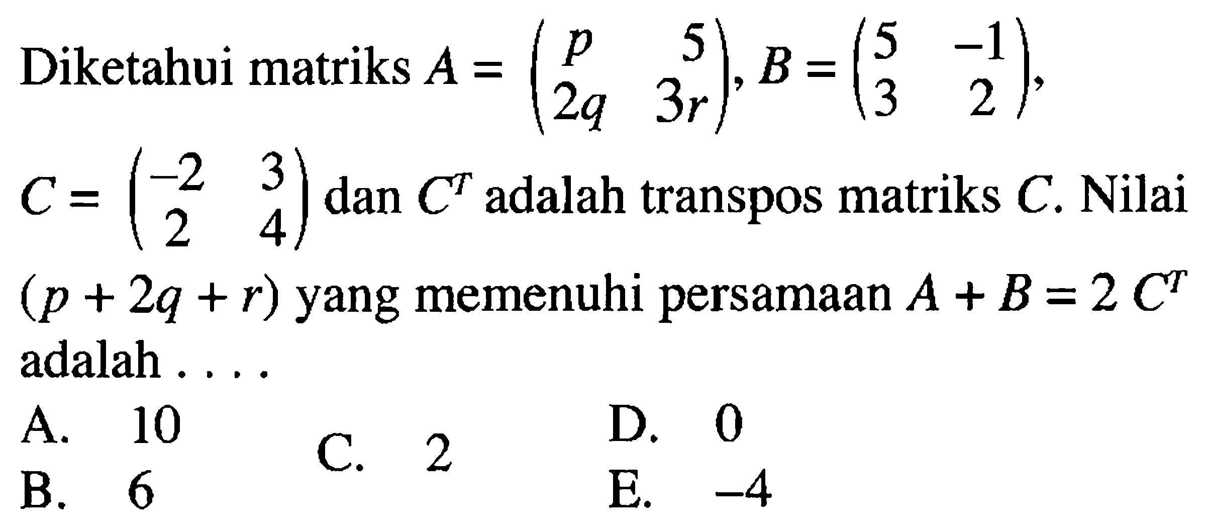 Diketahui matriks A=(p 5 2q 3r), B=(5 -1 3 2), C=(-2 3 2 4) dan C^T adalah transpos matriks C. Nilai (p+2q+r) yang memenuhi persamaan A+B=2C^T adalah ...