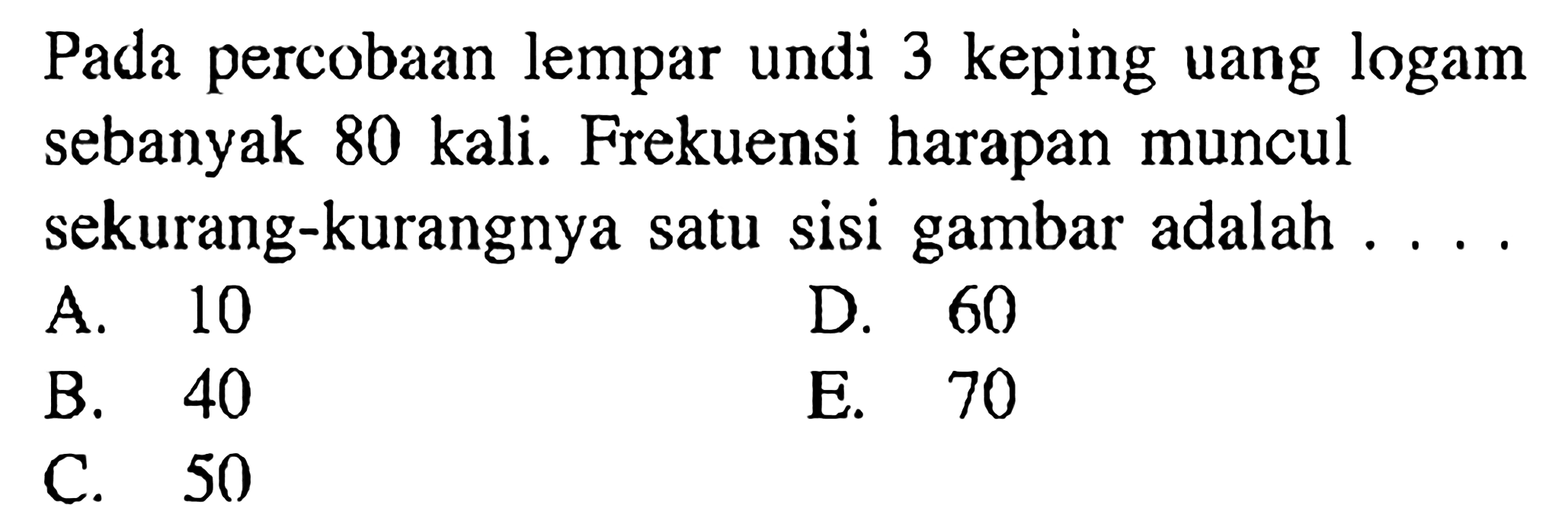 Pada percobaan lempar undi 3 keping uang logam sebanyak 80 kali. Frekuensi harapan muncul sekurang-kurangnya satu sisi gambar adalah ....