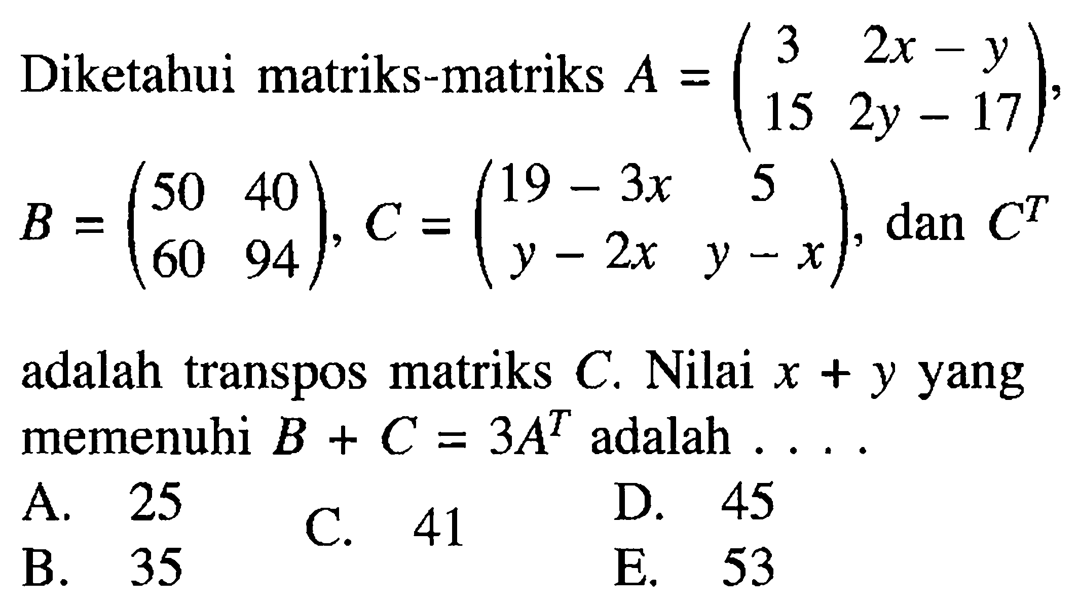 Diketahui matriks-matriks A=(3 2x-y 15 2y-17), B=(50 40 60 94), C=(19-3x 5 y-2x y-x), dan C^T adalah transpos matriks C. Nilai x+y yang memenuhi B+C=3A^T adalah ...