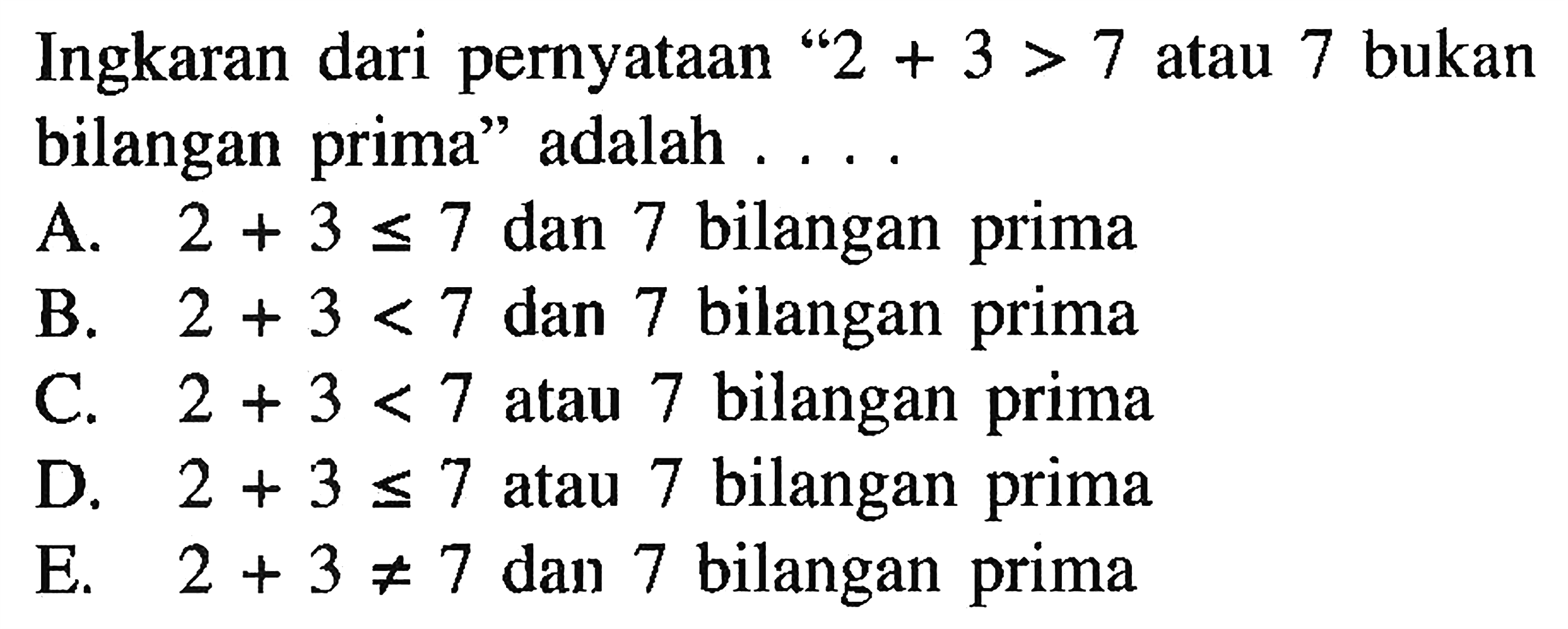 Ingkaran dari pernyataan ' 2+3>7 atau 7 bukan bilangan prima' adalah.... A. 2+3 <= 7  dan 7 bilangan prima B. 2+3<7  dan 7 bilangan prima C. 2+3<7  atau 7 bilangan prima D. 2+3 <= 7  atau 7 bilangan prima E. 2+3 =/= 7  dan 7 bilangan prima