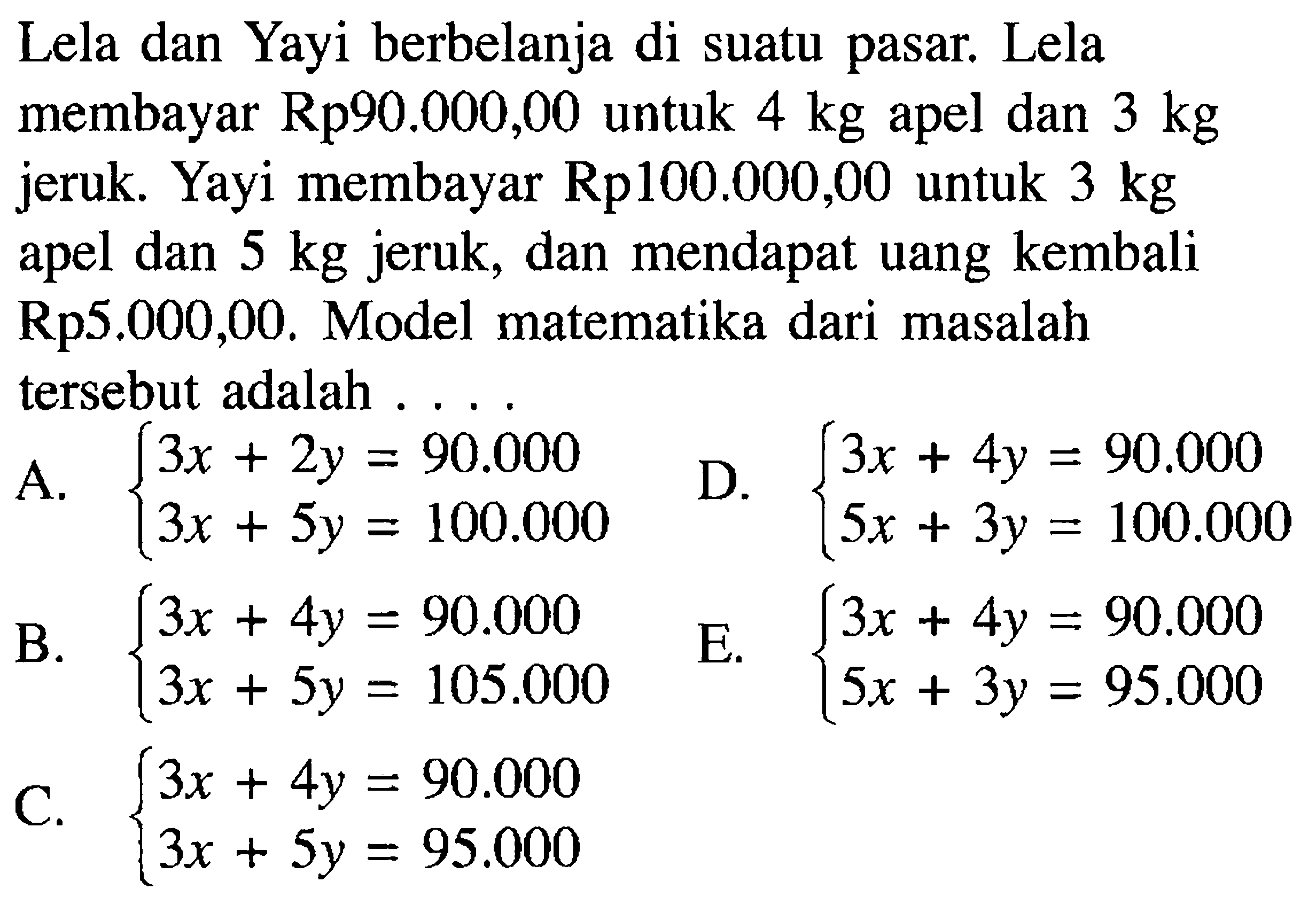 Lela dan Yayi berbelanja suatu pasar. Lela di membayar Rp90.000,00 untuk 4 kg apel dan kg 3 jeruk. Yayi membayar Rp100.000,00 untuk 3 kg apel dan 5 kg jeruk, dan mendapat uang kembali Rp5.000,00. Model matematika dari masalah tersebut adalah...