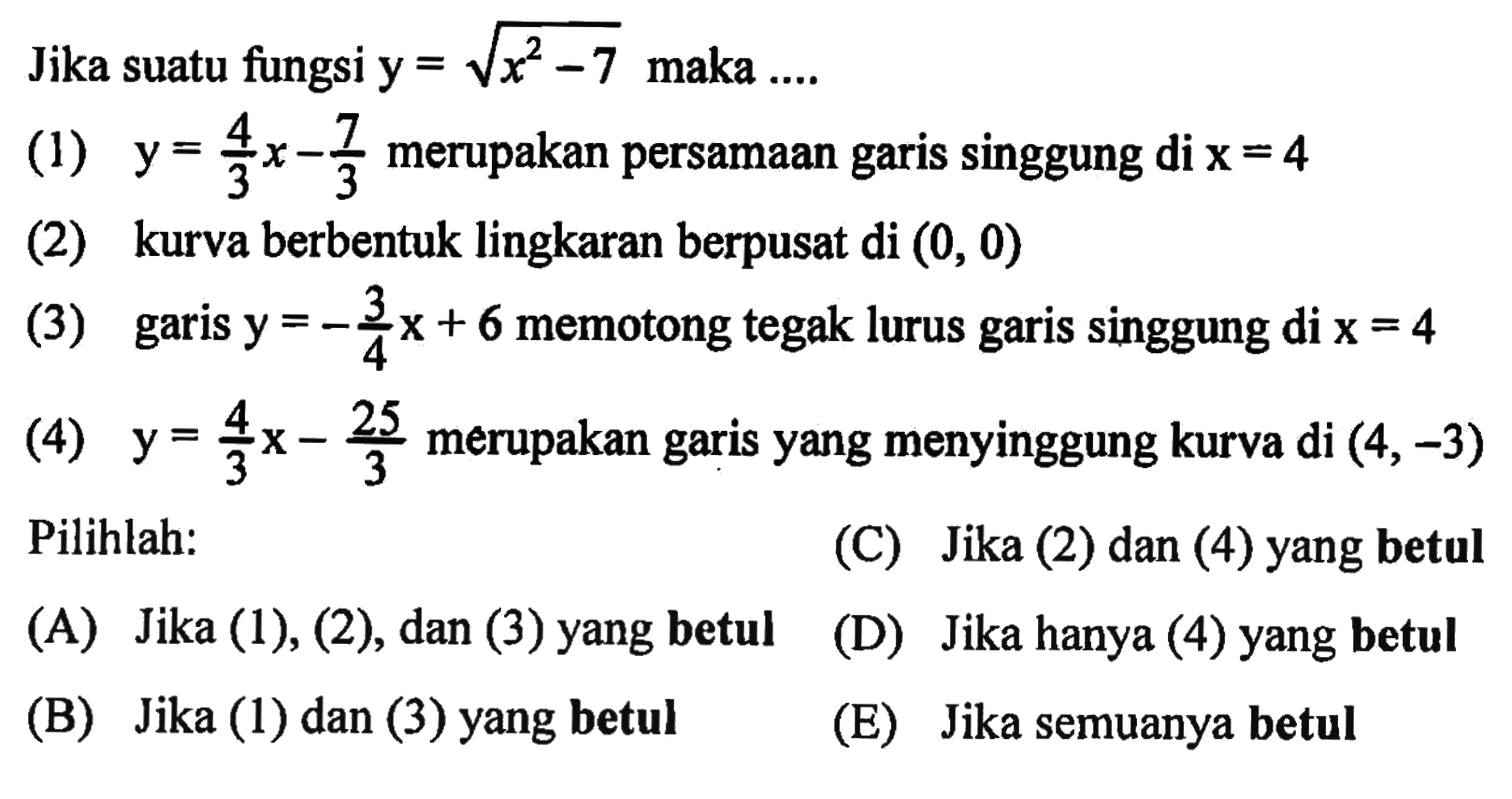 Jika suatu fungsi  y=akar(x^2-7  maka ....(1)  y=4/3 x-7/3  merupakan persamaan garis singgung  di x=4 (2) kurva berbentuk lingkaran berpusat di  (0,0) (3) garis  y=-3/4 x+6  memotong tegak lurus garis singgung di  x=4 (4)  y=4/3 x-25/3  merupakan garis yang menyinggung kurva di  (4,-3) Pilihlah:(C) Jika (2) dan (4) yang betul(A) Jika (1), (2), dan (3) yang betul(D) Jika hanya (4) yang betul(B) Jika (1) dan (3) yang betul(E) Jika semuanya betul