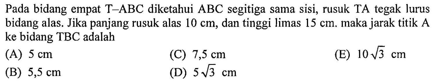Pada bidang empat T-ABC diketahui ABC segitiga sama sisi, rusuk TA tegak lurus bidang alas. Jika panjang rusuk alas 10 cm, dan tinggi limas 15 cm. maka jarak titik A ke bidang TBC adalah 
