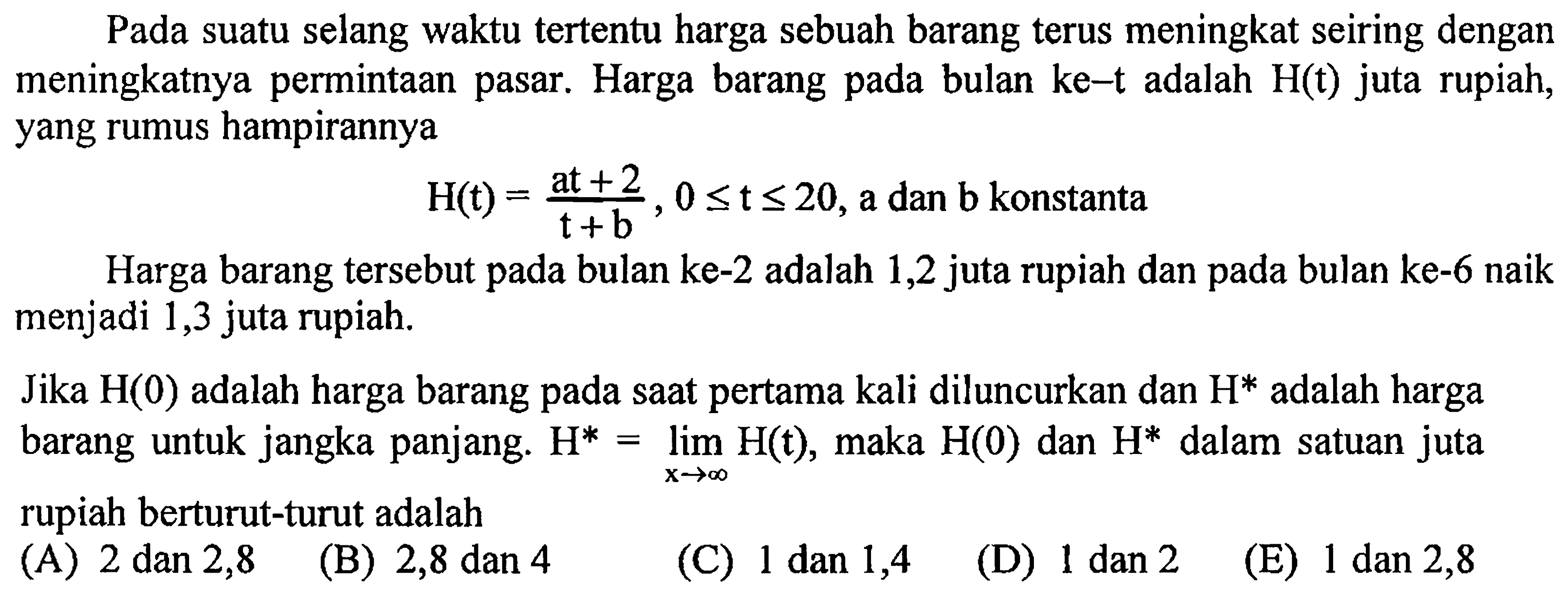 Pada suatu selang waktu tertentu harga sebuah barang terus meningkat seiring dengan meningkatnya permintaan pasar. Harga barang pada bulan ke - t adalah H(t) juta rupiah, yang rumus hampirannya H(t)=(at + 2)/(t + b), 0 <= t <= 20, a dan b konstanta
Harga barang tersebut pada bulan ke-2 adalah 1,2 juta rupiah dan pada bulan ke-6 naik menjadi 1,3 juta rupiah.
Jika H(0) adalah harga barang pada saat pertama kali diluncurkan dan H^(*) adalah harga barang untuk jangka panjang. H^* = limit x mendekati tak hingga H(t), maka H(0) dan H^* dalam satuan juta rupiah berturut-turut adalah