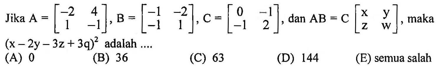 Jika A=[-2 4 1 -1], B=[-1 -2 -1 1], C=[0 -1 -1 2], dan AB = C[x y z w], maka (x-2y-3z+3q)^2 adalah .... (A) 0 (B) 36 (C) 63 (D) 144 (E) semua salah