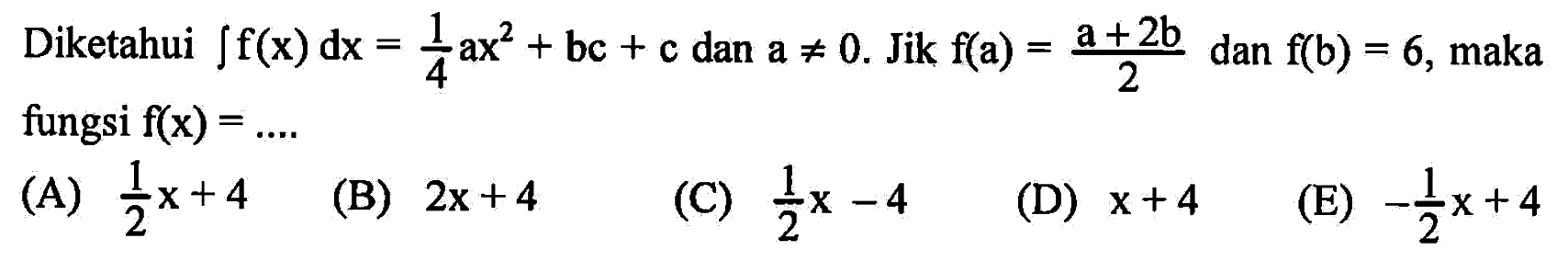 Diketahui integral f(x) dx = 1/4ax^2 + bc + c dan a =/= 0. Jika f(a) = (a+2b)/2 dan f(b) = 6, maka fungsi f(x) = 
(A) 1/2x+4 
(B) 2x+4 
(C) 1/2x-4 
(D) x+4
(E) -1/2x+4