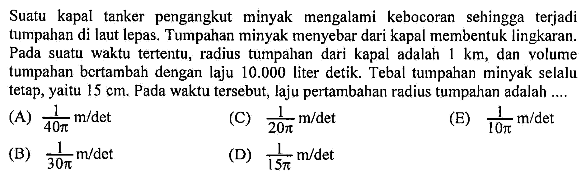 Suatu kapal tanker pengangkut minyak mengalami kebocoran sehingga terjadi tumpahan di laut lepas. Tumpahan minyak menyebar dari kapal membentuk lingkaran. Pada suatu waktu tertentu, radius tumpahan dari kapal adalah 1 km, dan volume tumpahan bertambah dengan laju 10.000 liter detik. Tebal tumpahan minyak selalu tetap, yaitu 15 cm. Pada waktu tersebut, laju pertambahan radius tumpahan adalah ....