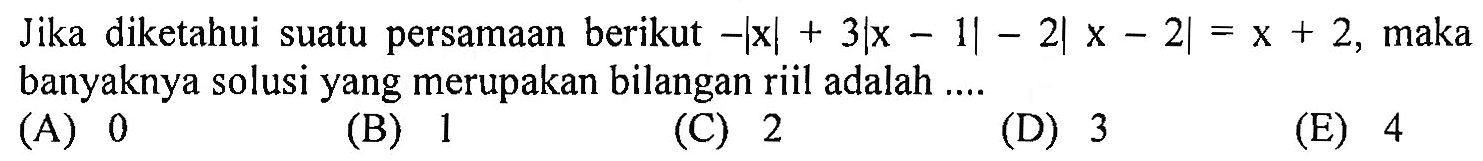 Jika diketahui suatu persamaan berikut -Ixl+3|x-1|-2|x-2|=x+2, maka banyaknya solusi yang merupakan bilangan riil adalah ...