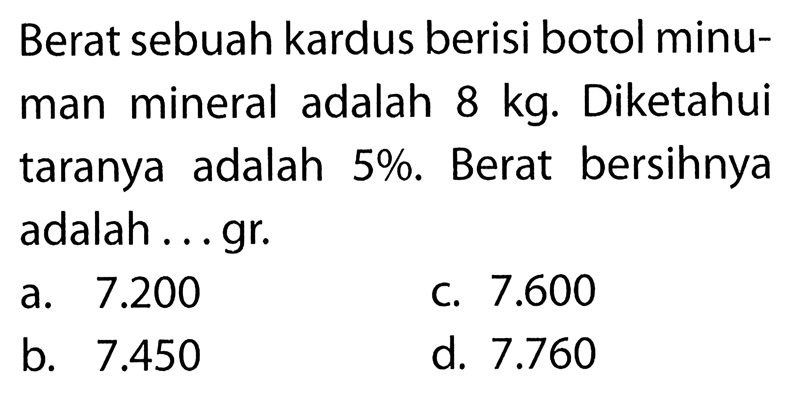 Berat sebuah kardus berisi botol minuman mineral adalah  8 kg . Diketahui taranya adalah 5%. Berat bersihnya adalah ...gr.