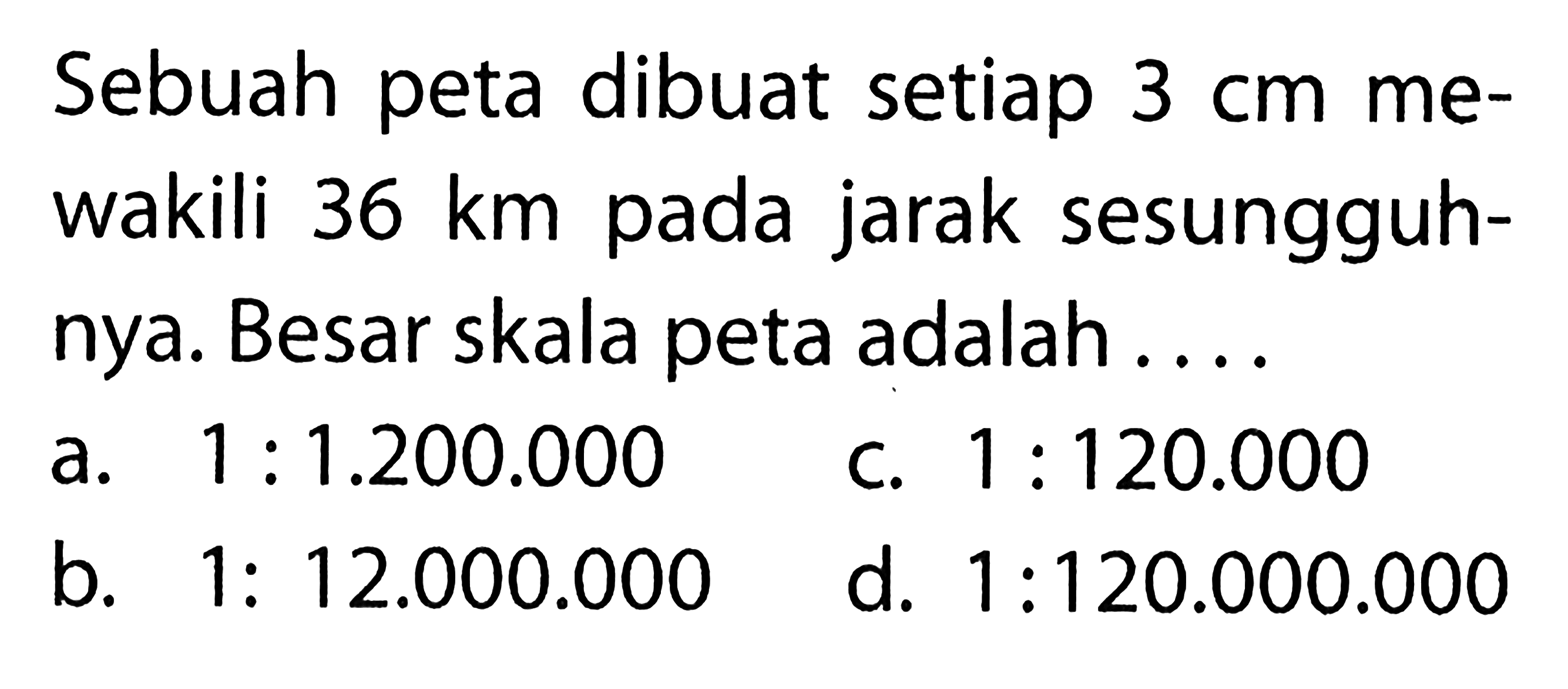 Sebuah peta dibuat setiap  3 cm  mewakili  36 km  pada jarak sesungguhnya. Besar skala peta adalah ....a.  1: 1.200.000 c.  1: 120.000 b.  1: 12.000.000 d.  1: 120.000.000 