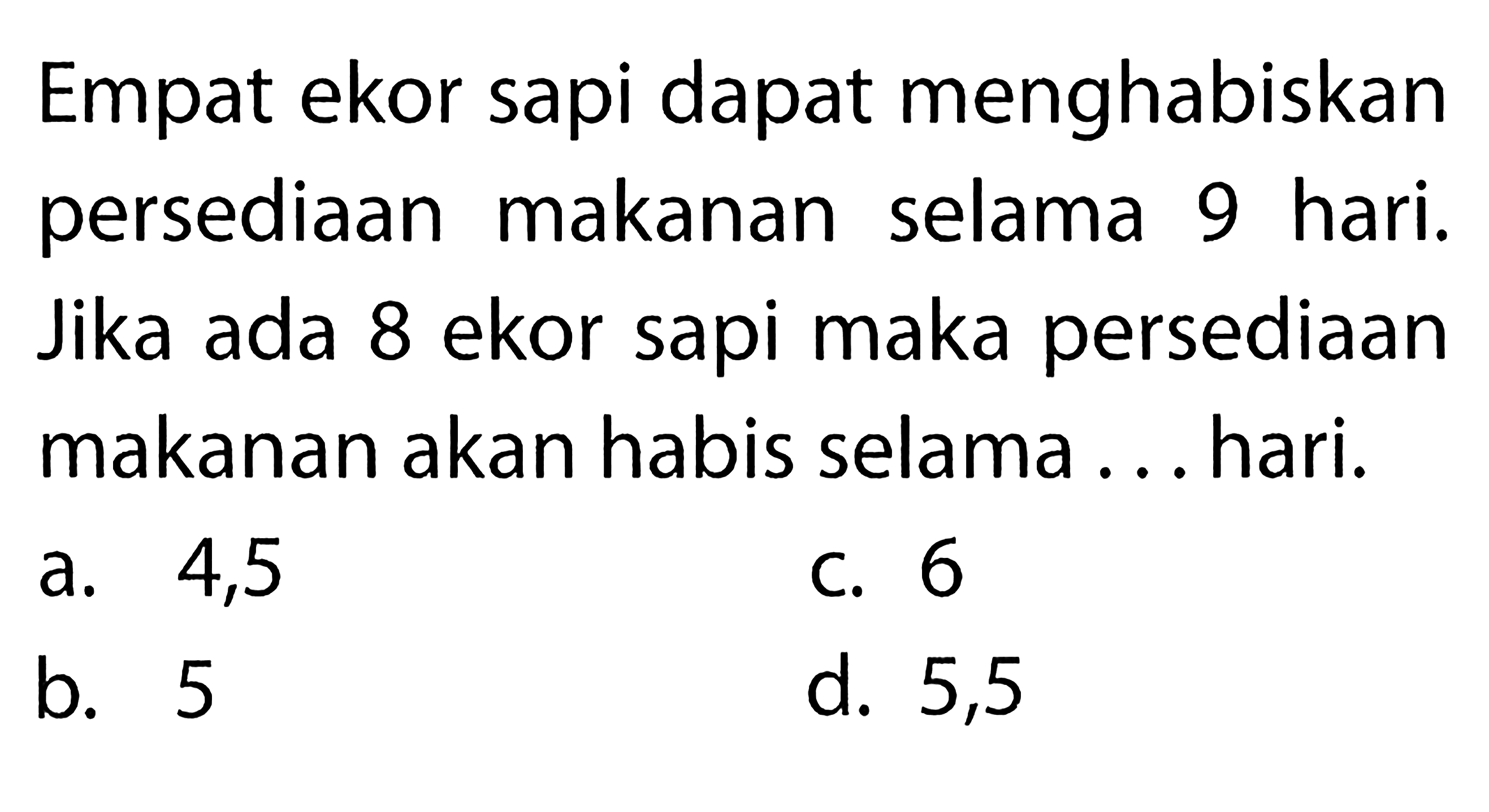 Empat ekor sapi dapat menghabiskan persediaan makanan selama 9 hari. Jika ada 8 ekor sapi maka persediaan makanan akan habis selama ... hari. 