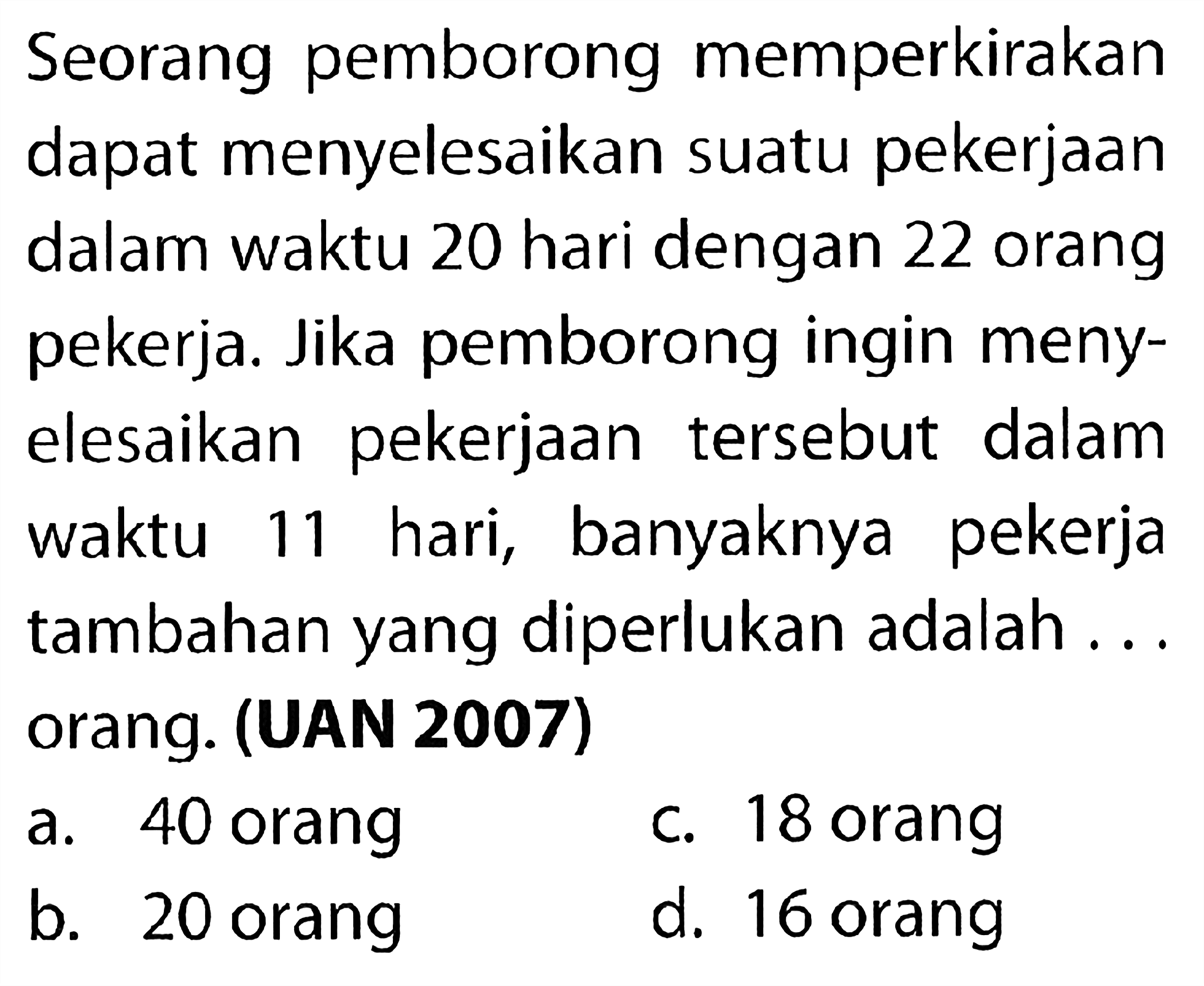 Seorang pemborong memperkirakan dapat menyelesaikan suatu pekerjaan dalam waktu 20 hari dengan 22 orang pekerja. Jika pemborong ingin menyelesaikan pekerjaan tersebut dalam waktu 11 hari, banyaknya pekerja tambahan yang diperlukan adalah...orang. (UAN 2007)