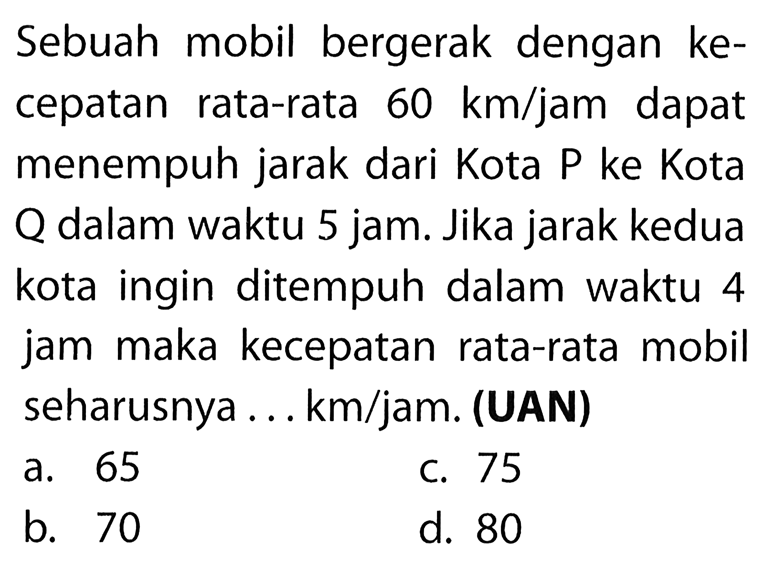 Sebuah mobil bergerak dengan kecepatan rata-rata 60 km/jam dapat menempuh jarak dari Kota P ke Kota Q dalam waktu 5 jam. Jika jarak kedua kota ingin ditempuh dalam waktu 4 jam maka kecepatan rata-rata mobil seharusnya ... km/jam. (UAN) 