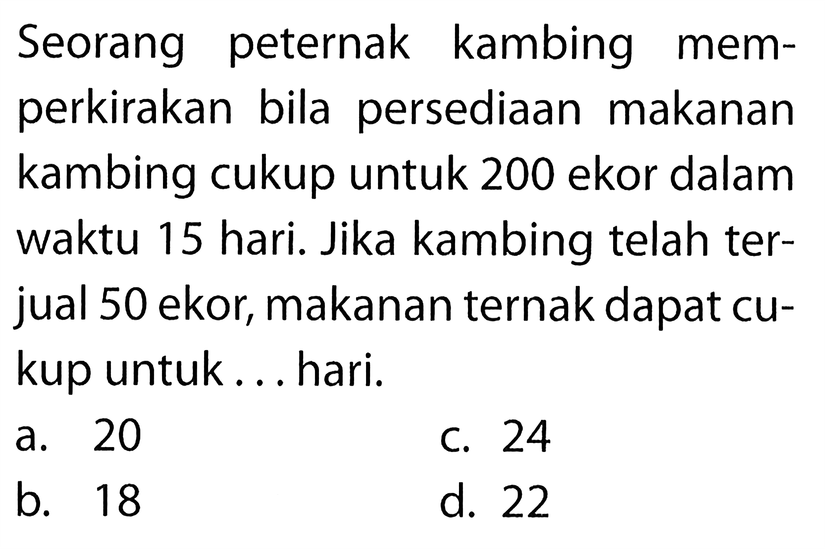 Seorang peternak kambing memperkirakan bila persediaan makanan kambing cukup untuk 200 ekor dalam waktu 15 hari. Jika kambing telah terjual 50 ekor, makanan ternak dapat cukup untuk... hari. 
