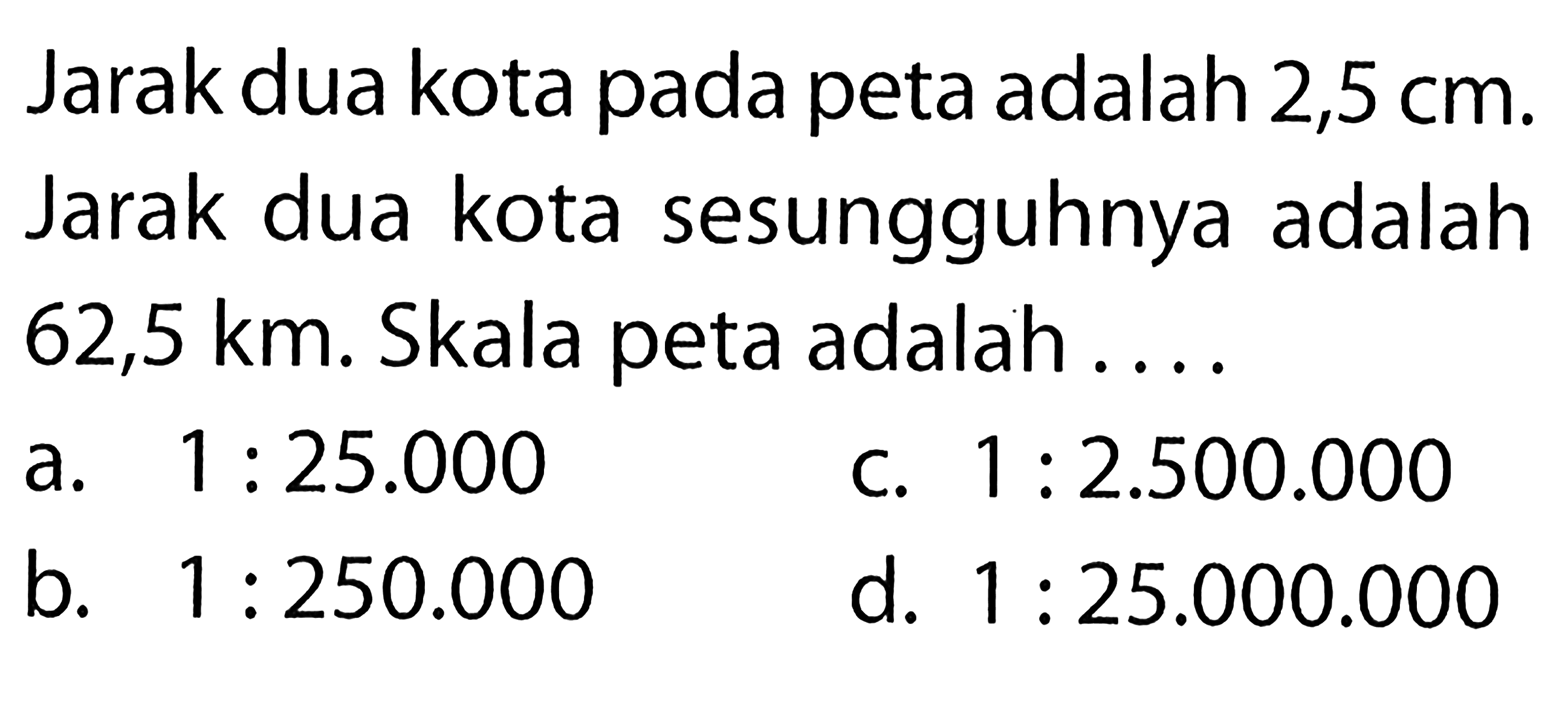 Jarak dua kota pada peta adalah 2,5 cm. Jarak dua kota sesungguhnya adalah 62,5 km. Skala peta adalah .... 