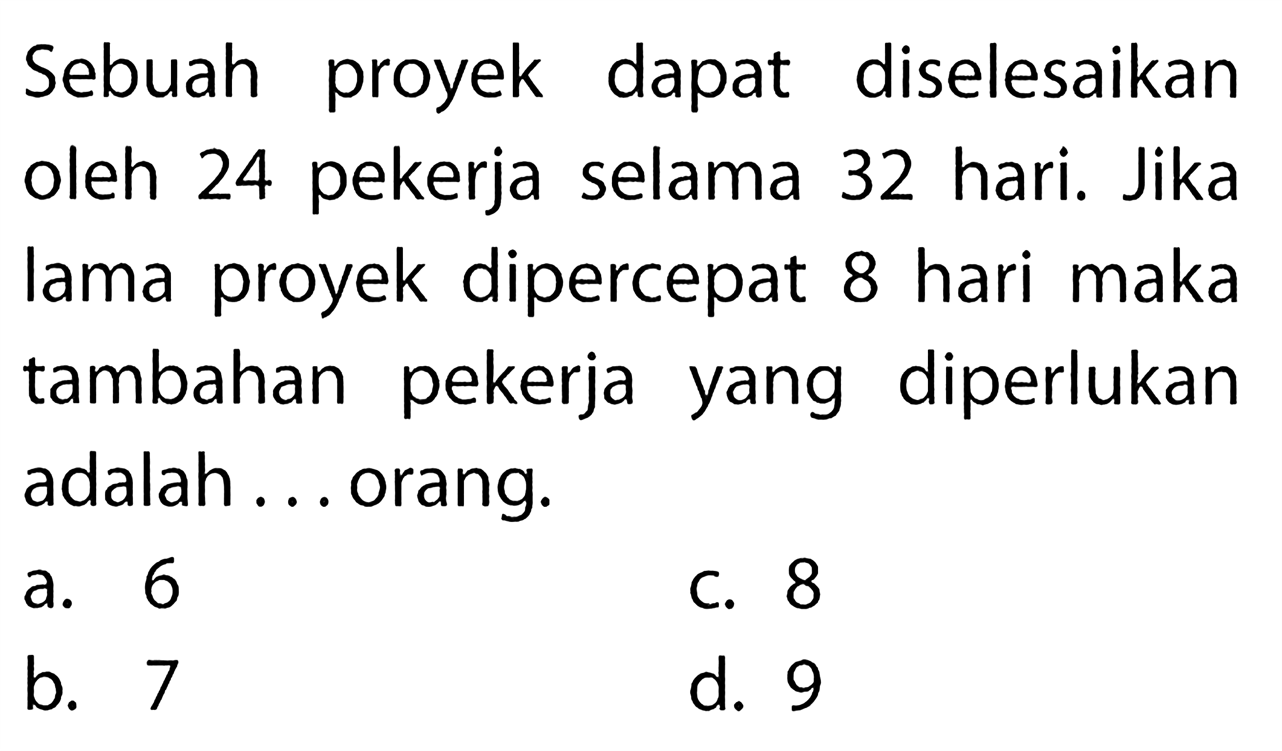 Sebuah proyek dapat diselesaikan oleh 24 pekerja selama 32 hari. Jika lama proyek dipercepat 8 hari maka tambahan pekerja yang diperlukan adalah ... orang.