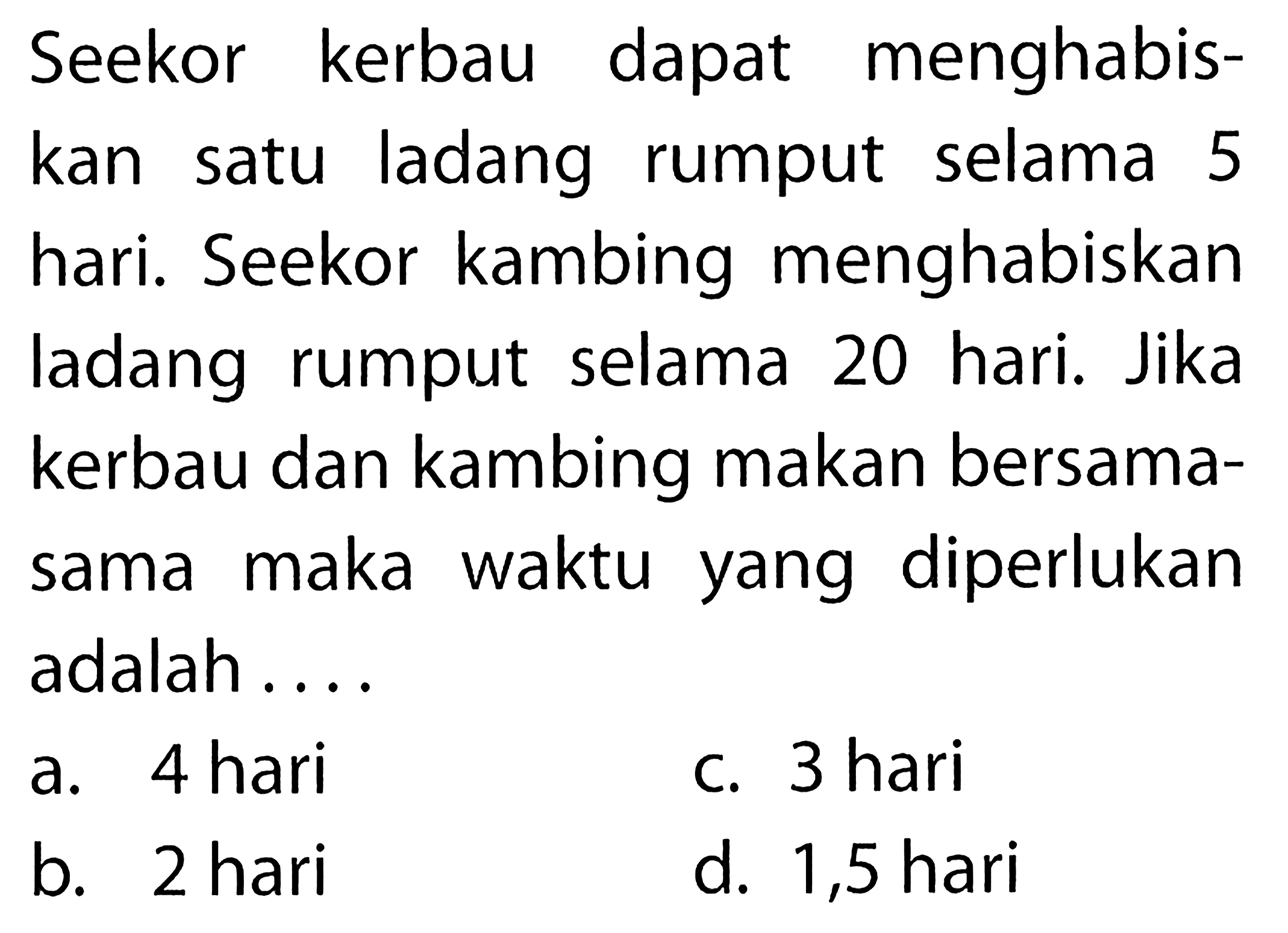 Seekor kerbau dapat menghabiskan satu ladang rumput selama 5 hari. Seekor kambing menghabiskan ladang rumput selama 20 hari. Jika kerbau dan kambing makan bersamasama maka waktu yang diperlukan adalah ....