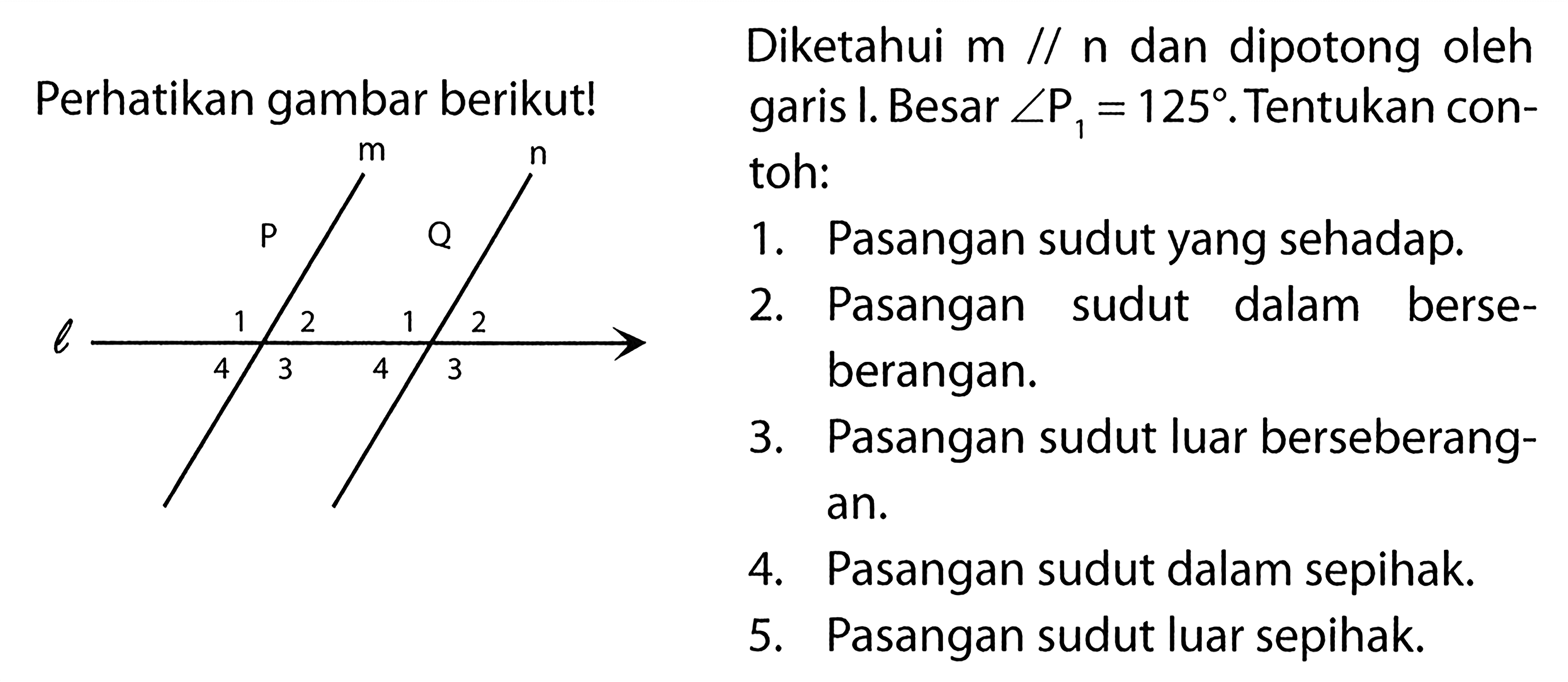 Perhatikan gambar berikut!l m n p q 1 2 3 4 1 2 3 4 Diketahui  m // n  dan dipotong oleh garis I. Besar  sudut P1=125 . Tentukan contoh:1. Pasangan sudut yang sehadap.2. Pasangan sudut dalam berseberangan.3. Pasangan sudut luar berseberangan.4. Pasangan sudut dalam sepihak.5. Pasangan sudut luar sepihak.